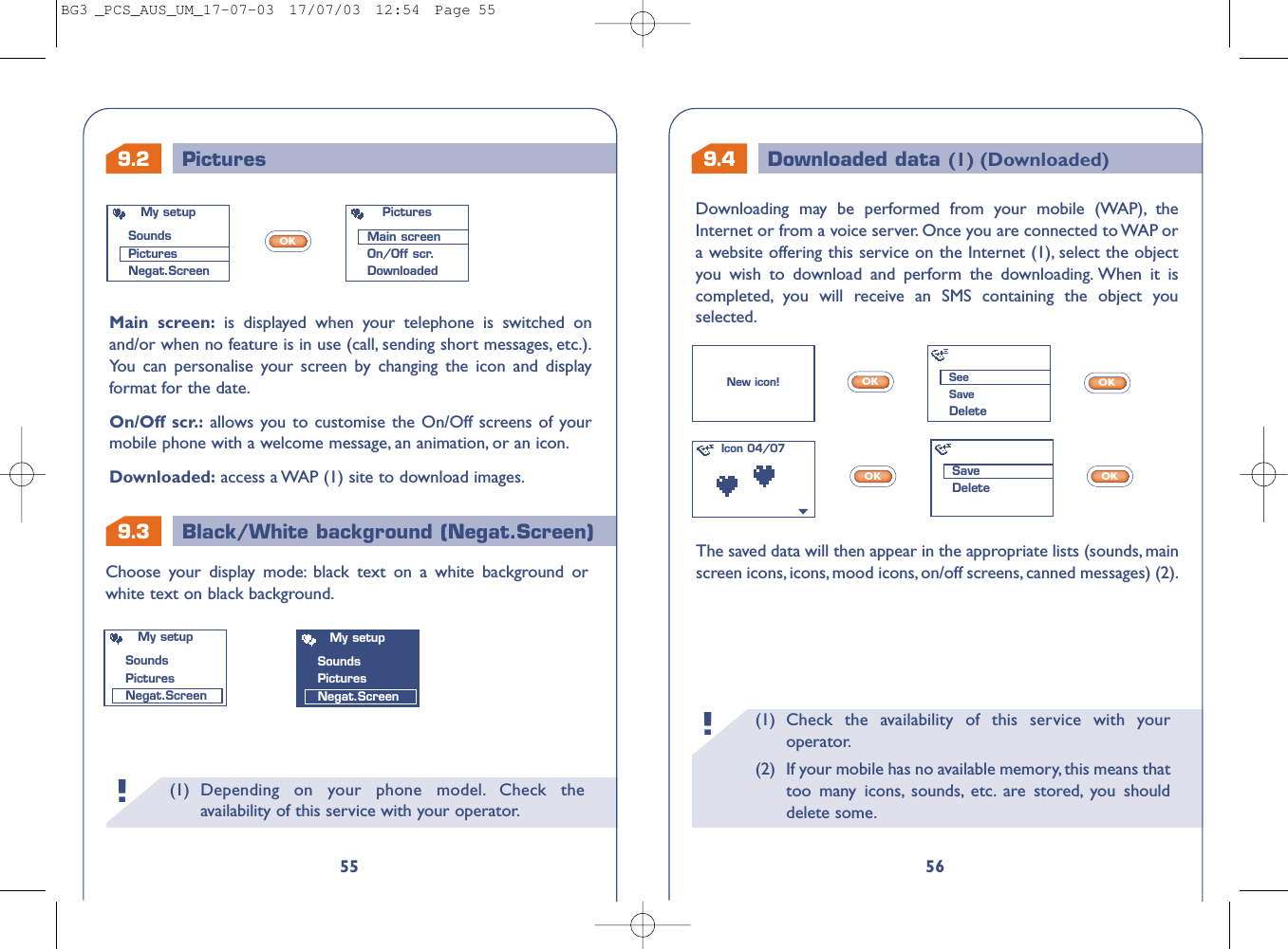 9.4 Downloaded data (1) (Downloaded)9.3 Black/White background (Negat.Screen)(1) Check the availability of this service with youroperator.(2) If your mobile has no available memory, this means thattoo many icons, sounds, etc. are stored, you shoulddelete some.!56The saved data will then appear in the appropriate lists (sounds, mainscreen icons, icons, mood icons, on/off screens, canned messages) (2).Choose your display mode: black text on a white background orwhite text on black background.OKOKOKOKNew icon!Icon 04/07My setupSoundsPicturesNegat.ScreenMy setupSoundsPicturesNegat.ScreenSeeSaveDeleteSaveDelete9.2 Pictures(1) Depending on your phone model. Check theavailability of this service with your operator.!55Downloading may be performed from your mobile (WAP), theInternet or from a voice server. Once you are connected to WAP ora website offering this service on the Internet (1), select the objectyou wish to download and perform the downloading. When it iscompleted, you will receive an SMS containing the object youselected.Main screen: is displayed when your telephone is switched onand/or when no feature is in use (call, sending short messages, etc.).You can personalise your screen by changing the icon and displayformat for the date.On/Off scr.: allows you to customise the On/Off screens of yourmobile phone with a welcome message, an animation, or an icon.Downloaded: access a WAP (1) site to download images.OKMy setupSoundsPicturesNegat.ScreenPicturesMain screenOn/Off scr.DownloadedBG3 _PCS_AUS_UM_17-07-03  17/07/03  12:54  Page 55