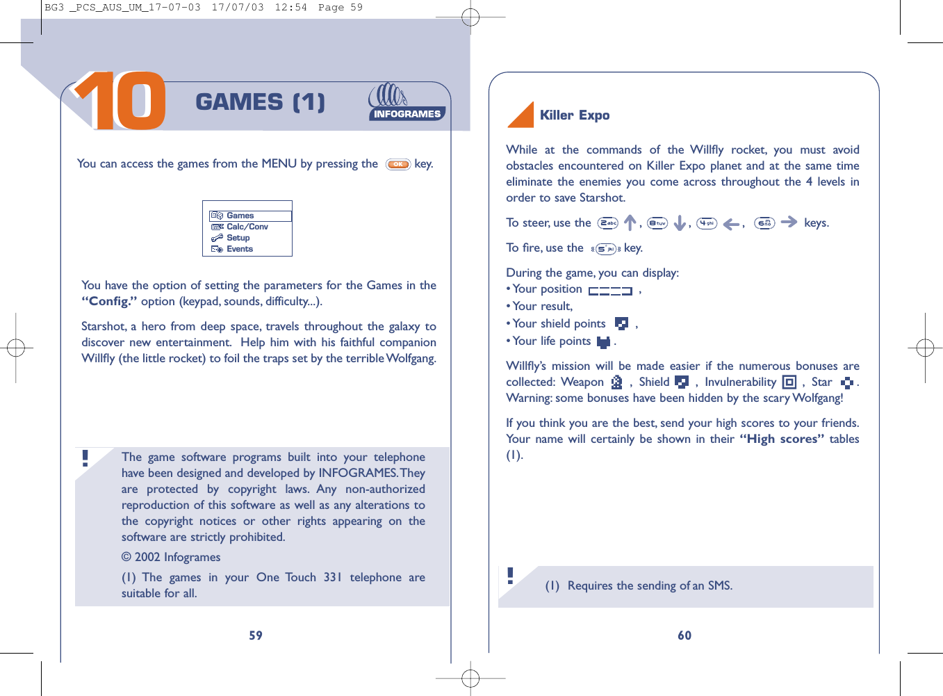 60159GAMES (1)Yo u can access the games from the MENU by pressing the  key.OKGamesCalc/ConvSetupEventsYou have the option of setting the parameters for the Games in the“Conﬁg.” option (keypad, sounds, difficulty...).Starshot, a hero from deep space, travels throughout the galaxy todiscover new entertainment. Help him with his faithful companionWillﬂy (the little rocket) to foil the traps set by the terrible Wolfgang.The game software programs built into your telephonehave been designed and developed by INFOGRAMES.Theyare protected by copyright laws. Any non-authorizedreproduction of this software as well as any alterations tothe copyright notices or other rights appearing on thesoftware are strictly prohibited.© 2002 Infogrames(1) The games in your One Touch 331 telephone aresuitable for all.!Killer ExpoWhile at the commands of the Willﬂy rocket, you must avoidobstacles encountered on Killer Expo planet and at the same timeeliminate the enemies you come across throughout the 4 levels inorder to save Starshot.To   steer, use the  , , , keys.To   ﬁre, use the   key.During the game, you can display:• Your  position  ,• Your  result,• Your shield points  ,• Your  life  points  .Willﬂy’s mission will be made easier if the numerous bonuses arecollected: Weapon , Shield , Invulnerability , Star .Warning: some bonuses have been hidden by the scary Wolfgang!If you think you are the best, send your high scores to your friends.Your name will certainly be shown in their “High scores” tables(1).(1) Requires the sending of an SMS.!1010BG3 _PCS_AUS_UM_17-07-03  17/07/03  12:54  Page 59