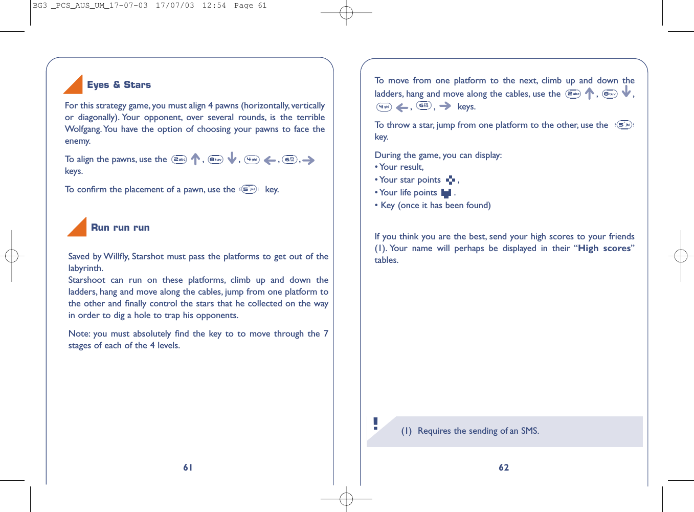 6261Eyes &amp; StarsFor this strategy game, you must align 4 pawns (horizontally, verticallyor diagonally). Your opponent, over several rounds, is the terribleWolfgang. You have the option of choosing your pawns to face theenemy.To   align the pawns, use the  , , , ,keys.To   conﬁrm the placement of a pawn, use the  key.Run run runSaved by Willﬂy, Starshot must pass the platforms to get out of thelabyrinth.Starshoot can run on these platforms, climb up and down theladders, hang and move along the cables, jump from one platform tothe other and ﬁnally control the stars that he collected on the wayin order to dig a hole to trap his opponents.Note: you must absolutely ﬁnd the key to to move through the 7stages of each of the 4 levels.(1) Requires the sending of an SMS.!To   move from one platform to the next, climb up and down theladders, hang and move along the cables, use the  , ,,,keys.To   throw a star, jump from one platform to the other, use the  key.During the game, you can display:• Your  result,• Your star points  ,• Your  life  points  .• Key (once it has been found)If you think you are the best, send your high scores to your friends(1). Your name will perhaps be displayed in their “High scores”tables.BG3 _PCS_AUS_UM_17-07-03  17/07/03  12:54  Page 61