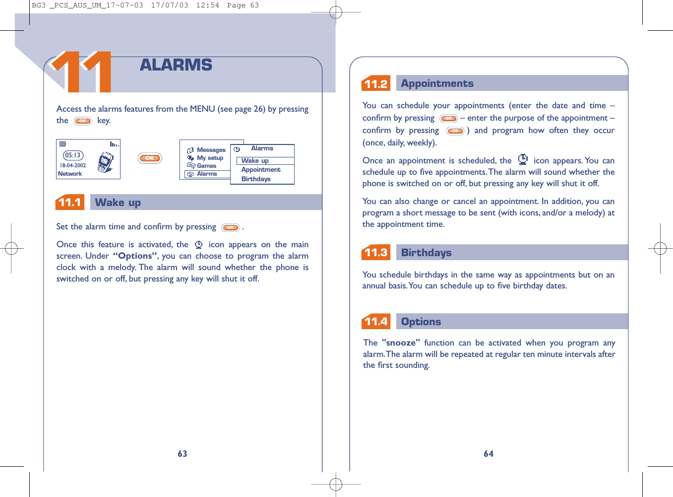 11.311.2 AppointmentsBirthdays11.1 Wake up1Options11.464You can schedule your appointments (enter the date and time –conﬁrm by pressing  – enter the purpose of the appointment –conﬁrm by pressing  ) and program how often they occur(once, daily, weekly).Once an appointment is scheduled, the  icon appears. You canschedule up to ﬁve appointments.The alarm will sound whether thephone is switched on or off, but pressing any key will shut it off.You can also change or cancel an appointment. In addition, you canprogram a short message to be sent (with icons, and/or a melody) atthe appointment time.OKOKYou schedule birthdays in the same way as appointments but on anannual basis.You can schedule up to ﬁve birthday dates.The  &quot;snooze&quot;  function can be activated when you program anyalarm.The alarm will be repeated at regular ten minute intervals afterthe ﬁrst sounding.63Access the alarms features from the MENU (see page 26) by pressingthe key.OKOKSet the alarm time and conﬁrm by pressing  .Once this feature is activated, the  icon appears on the mainscreen. Under  “Options”,you can choose to program the alarmclock with a melody. The alarm will sound whether the phone isswitched on or off, but pressing any key will shut it off.OKALARMS05:1318-04-2002NetworkMessagesMy setupGamesAlarmsAlarmsWake upAppointmentBirthdays1111BG3 _PCS_AUS_UM_17-07-03  17/07/03  12:54  Page 63