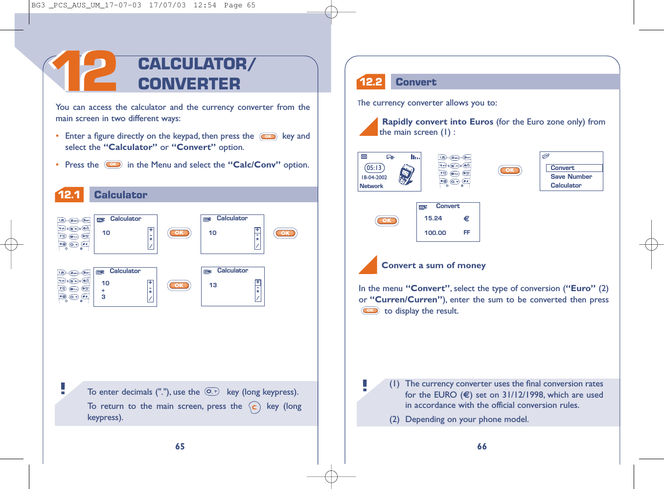 (1) The currency converter uses the ﬁnal conversion ratesfor the EURO () set on 31/12/1998, which are usedin accordance with the official conversion rules.(2) Depending on your phone model.!To   enter decimals (&quot;.&quot;), use the  key (long keypress).To   r eturn to the main screen, press the  key (longkeypress).!12.1 Calculator6612.2 Convert651212You can access the calculator and the currency converter from themain screen in two different ways:•Enter a ﬁgure directly on the keypad, then press the  key andselect the “Calculator” or “Convert” option.•Press the  in the Menu and select the “Calc/Conv” option.OKOKCALCULATOR/CONVERTERThe currency converter allows you to:OKOKRapidly convert into Euros (for the Euro zone only) from the main screen (1) :Convert15.24100.0005:1318-04-2002NetworkConvertSave NumberCalculatorFFOKOKOKCalculator10 +-*/Calculator10+3+-*/Calculator10 +-*/Calculator13 +-*/Convert a sum of moneyIn the menu “Convert”,select the type of conversion (“Euro” (2)or “Curren/Curren”), enter the sum to be converted then pressto display the result.OKBG3 _PCS_AUS_UM_17-07-03  17/07/03  12:54  Page 65