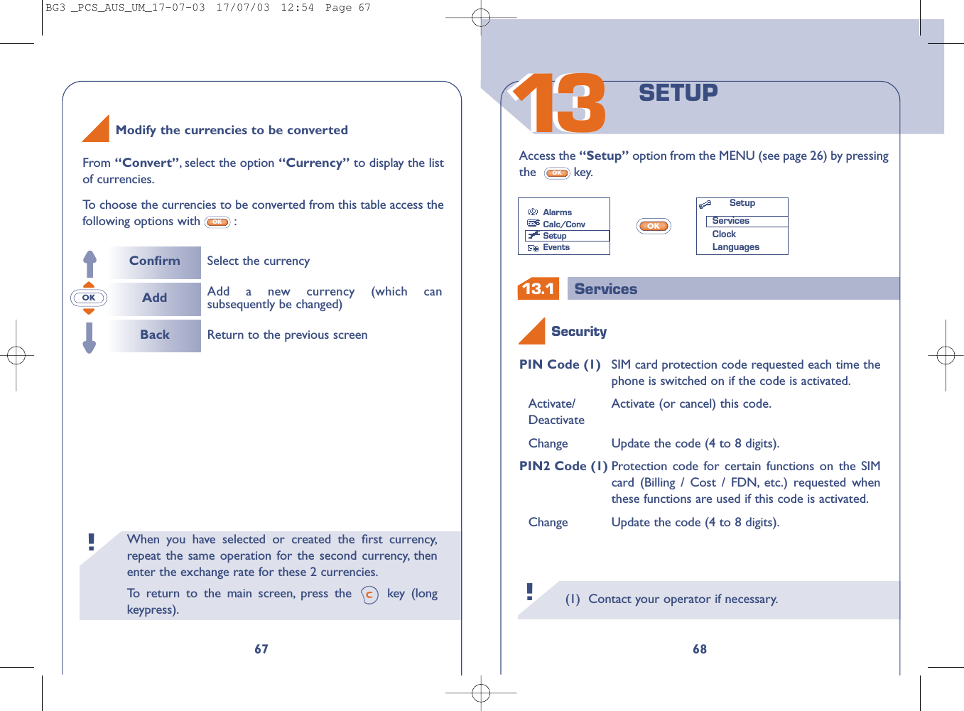 13.1 ServicesWhen you have selected or created the ﬁrst currency,repeat the same operation for the second currency, thenenter the exchange rate for these 2 currencies.To   r eturn to the main screen, press the  key (longkeypress).!(1) Contact your operator if necessary.!131368SETUPAccess the “Setup” option from the MENU (see page 26) by pressingthe key.OKPIN Code (1) SIM card protection code requested each time thephone is switched on if the code is activated.Activate/  Activate (or cancel) this code.DeactivateChange Update the code (4 to 8 digits).PIN2 Code (1) Protection code for certain functions on the SIMcard (Billing / Cost / FDN, etc.) requested whenthese functions are used if this code is activated.Change Update the code (4 to 8 digits).OKSecurityAlarmsCalc/ConvSetupEventsSetupServicesClockLanguages67From “Convert”,select the option “Currency” to display the listof currencies.To   choose the currencies to be converted from this table access thefollowing options with :OKOKModify the currencies to be convertedConﬁrmAddBackSelect the currencyReturn to the previous screenAdd a new currency (which cansubsequently be changed)BG3 _PCS_AUS_UM_17-07-03  17/07/03  12:54  Page 67