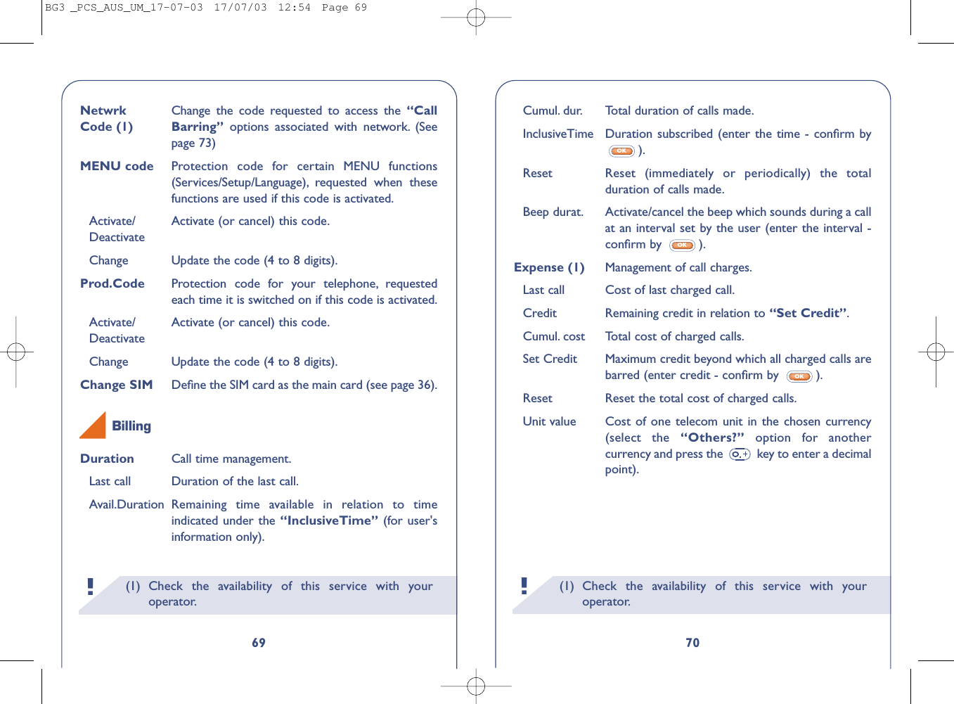 (1) Check the availability of this service with youroperator.!70Cumul. dur. Total duration of calls made.InclusiveTime Duration subscribed (enter the time - conﬁrm by).Reset   Reset (immediately or periodically) the totalduration of calls made.Beep durat. Activate/cancel the beep which sounds during a callat an interval set by the user (enter the interval -conﬁrm by  ).Expense (1) Management of call charges.Last call Cost of last charged call.Credit Remaining credit in relation to “Set Credit”.Cumul. cost  Total cost of charged calls.Set Credit  Maximum credit beyond which all charged calls arebarred (enter credit - conﬁrm by  ).Reset  Reset the total cost of charged calls.Unit value Cost of one telecom unit in the chosen currency(select the “Others?”  option for anothercurrency and press the  key to enter a decimalpoint).OKOKOK(1) Check the availability of this service with youroperator.!69Netwrk  Change the code requested to access the “Call Code (1) Barring”  options associated with network. (Seepage 73)MENU code Protection code for certain MENU functions(Services/Setup/Language), requested when thesefunctions are used if this code is activated.Activate/ Activate (or cancel) this code.DeactivateChange Update the code (4 to 8 digits).Prod.Code Protection code for your telephone, requestedeach time it is switched on if this code is activated.Activate/ Activate (or cancel) this code.DeactivateChange Update the code (4 to 8 digits).Change SIM  Deﬁne the SIM card as the main card (see page 36).Duration Call time management.Last call Duration of the last call.Avail.Duration Remaining time available in relation to timeindicated under the “InclusiveTime” (for user&apos;sinformation only).BillingBG3 _PCS_AUS_UM_17-07-03  17/07/03  12:54  Page 69