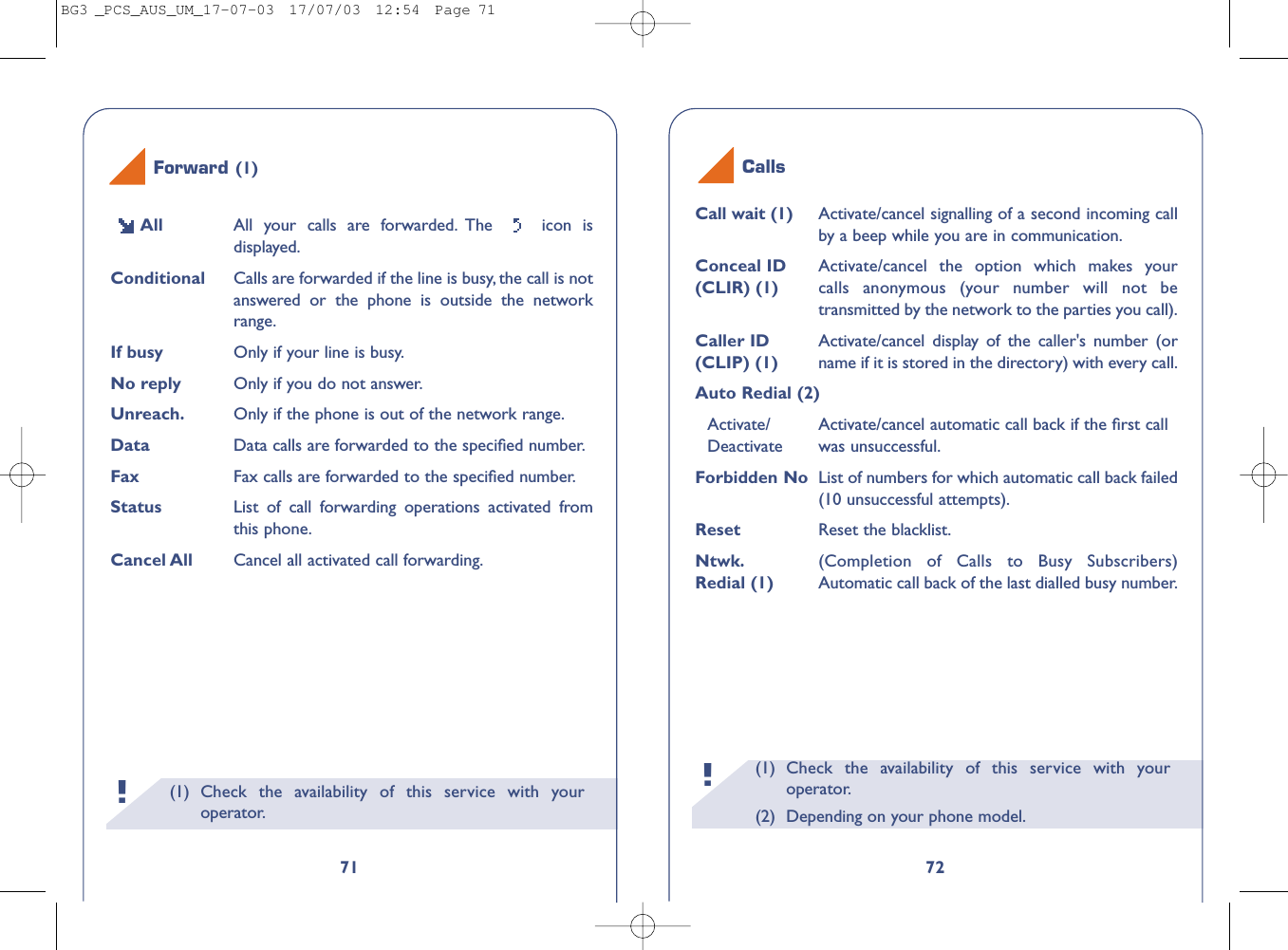 Calls(1)  Check the availability of this service with youroperator.(2) Depending on your phone model.!72Call wait (1) Activate/cancel signalling of a second incoming callby a beep while you are in communication.Conceal ID  Activate/cancel the option which makes your(CLIR) (1) calls anonymous (your number will not betransmitted by the network to the parties you call).Caller ID  Activate/cancel display of the caller&apos;s number (or(CLIP) (1) name if it is stored in the directory) with every call.Auto Redial (2)Activate/ Activate/cancel automatic call back if the ﬁrst call Deactivate was unsuccessful.Forbidden No List of numbers for which automatic call back failed(10 unsuccessful attempts).Reset  Reset the blacklist.Ntwk. (Completion of Calls to Busy Subscribers) Redial (1) Automatic call back of the last dialled busy number.(1) Check the availability of this service with youroperator.!71All All your calls are forwarded. The  icon isdisplayed.Conditional Calls are forwarded if the line is busy, the call is notanswered or the phone is outside the networkrange.If busy Only if your line is busy.No reply Only if you do not answer.Unreach. Only if the phone is out of the network range.Data Data calls are forwarded to the speciﬁed number.Fax Fax calls are forwarded to the speciﬁed number.Status List of call forwarding operations activated fromthis phone.Cancel All Cancel all activated call forwarding.Forward (1)BG3 _PCS_AUS_UM_17-07-03  17/07/03  12:54  Page 71