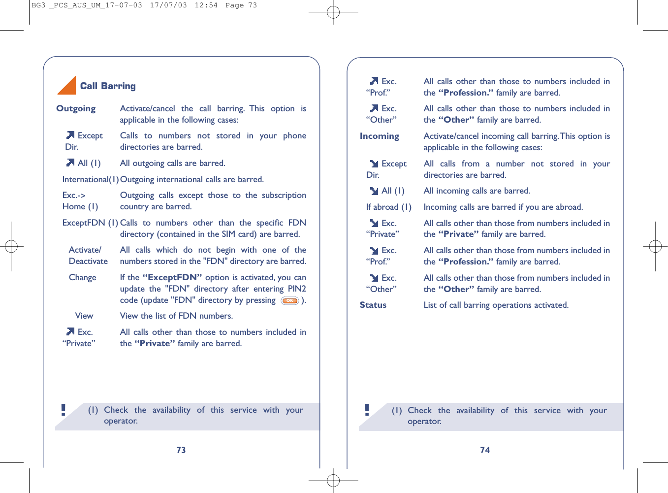 (1) Check the availability of this service with youroperator.!74Exc. All calls other than those to numbers included in“Prof.” the “Profession.” family are barred.Exc. All calls other than those to numbers included in“Other” the “Other” family are barred.Incoming Activate/cancel incoming call barring.This option isapplicable in the following cases:Except All calls from a number not stored in your Dir. directories are barred.All (1) All incoming calls are barred.If abroad (1) Incoming calls are barred if you are abroad.Exc. All calls other than those from numbers included in “Private” the “Private” family are barred.Exc. All calls other than those from numbers included in “Prof.” the “Profession.” family are barred.Exc. All calls other than those from numbers included in “Other” the “Other” family are barred.Status List of call barring operations activated.(1) Check the availability of this service with youroperator.!73Outgoing Activate/cancel the call barring. This option isapplicable in the following cases:Except  Calls to numbers not stored in your phone Dir. directories are barred.All (1) All outgoing calls are barred.International(1)Outgoing international calls are barred.Exc.-&gt;Outgoing calls except those to the subscriptionHome (1) country are barred.ExceptFDN (1) Calls to numbers other than the speciﬁc FDNdirectory (contained in the SIM card) are barred.Activate/ All calls which do not begin with one of theDeactivate numbers stored in the &quot;FDN&quot; directory are barred.Change If the “ExceptFDN” option is activated, you canupdate the &quot;FDN&quot; directory after entering PIN2code (update &quot;FDN&quot; directory by pressing  ).View View the list of FDN numbers.Exc. All calls other than those to numbers included in“Private” the “Private” family are barred.OKCall BarringBG3 _PCS_AUS_UM_17-07-03  17/07/03  12:54  Page 73