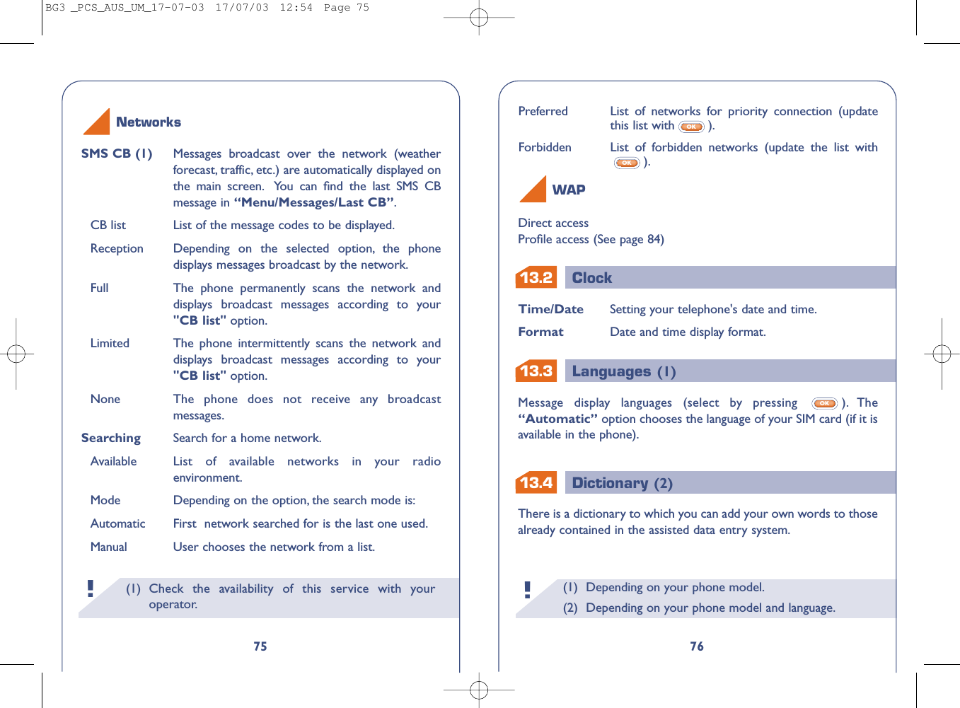 13.413.213.3ClockLanguages (1)Dictionary (2)(1) Depending on your phone model.(2) Depending on your phone model and language.!Time/Date Setting your telephone&apos;s date and time.Format Date and time display format.Message display languages (select by pressing  ). The“Automatic” option chooses the language of your SIM card (if it isavailable in the phone).OK76Direct accessProﬁle access (See page 84)WAPPreferred List of networks for priority connection (updatethis list with ).Forbidden List of forbidden networks (update the list with).OKOKThere is a dictionary to which you can add your own words to thosealready contained in the assisted data entry system.(1) Check the availability of this service with youroperator.!75SMS CB (1) Messages broadcast over the network (weatherforecast, traffic, etc.) are automatically displayed onthe main screen. You can ﬁnd the last SMS CBmessage in “Menu/Messages/Last CB”.CB list List of the message codes to be displayed.Reception Depending on the selected option, the phonedisplays messages broadcast by the network.Full The phone permanently scans the network anddisplays broadcast messages according to your&quot;CB list&quot; option.Limited The phone intermittently scans the network anddisplays broadcast messages according to your&quot;CB list&quot; option.None The phone does not receive any broadcastmessages.Searching  Search for a home network.Available List of available networks in your radioenvironment.Mode Depending on the option, the search mode is:Automatic First  network searched for is the last one used.Manual User chooses the network from a list.NetworksBG3 _PCS_AUS_UM_17-07-03  17/07/03  12:54  Page 75