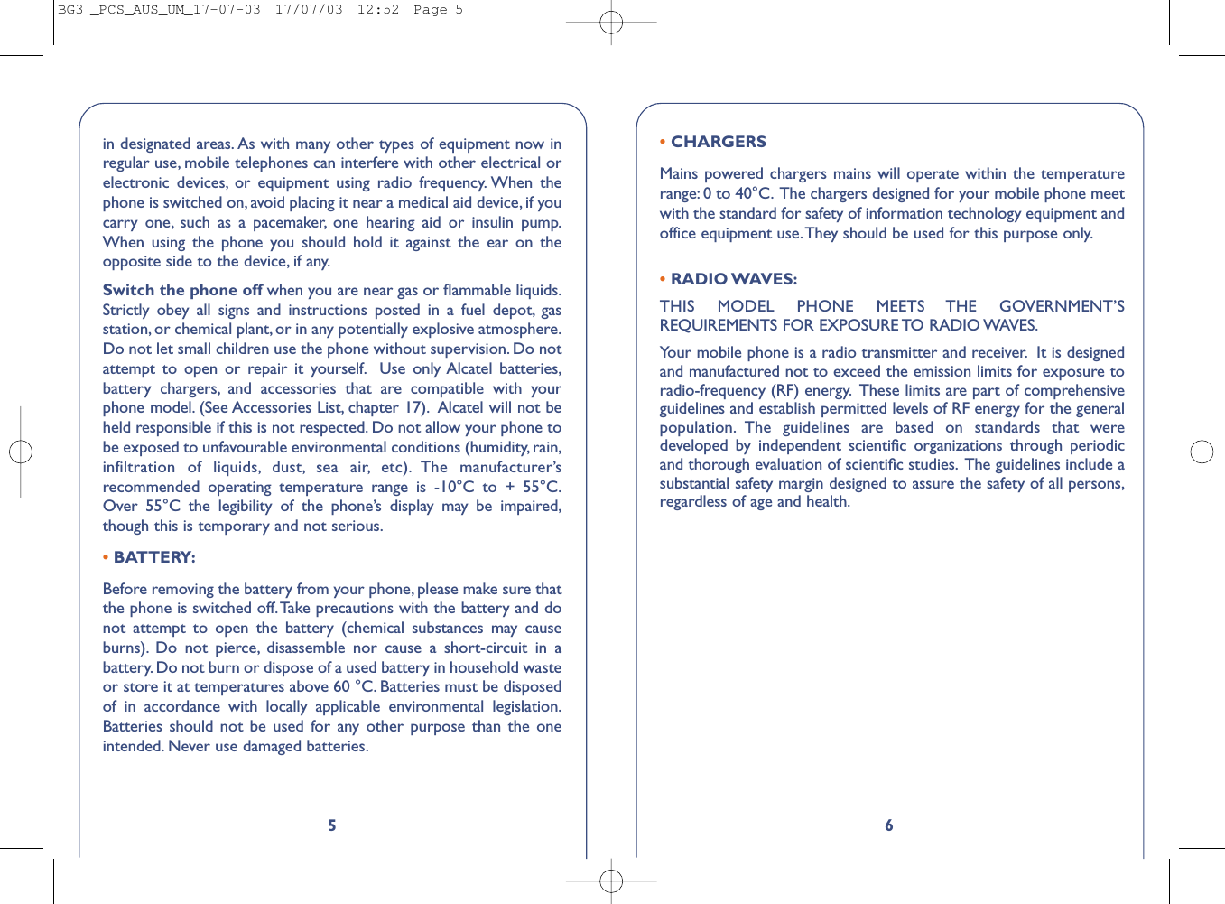 6• CHARGERSMains powered chargers mains will operate within the temperaturerange: 0 to 40°C. The chargers designed for your mobile phone meetwith the standard for safety of information technology equipment andoffice equipment use.They should be used for this purpose only.• RADIO WAVES:THIS MODEL PHONE MEETS THE GOVERNMENT’SREQUIREMENTS FOR EXPOSURE TO RADIO WAVES.Your mobile phone is a radio transmitter and receiver. It is designedand manufactured not to exceed the emission limits for exposure toradio-frequency (RF) energy. These limits are part of comprehensiveguidelines and establish permitted levels of RF energy for the generalpopulation. The guidelines are based on standards that weredeveloped by independent scientiﬁc organizations through periodicand thorough evaluation of scientiﬁc studies. The guidelines include asubstantial safety margin designed to assure the safety of all persons,regardless of age and health.5in designated areas. As with many other types of equipment now inregular use, mobile telephones can interfere with other electrical orelectronic devices, or equipment using radio frequency. When thephone is switched on, avoid placing it near a medical aid device, if youcarry one, such as a pacemaker, one hearing aid or insulin pump.When using the phone you should hold it against the ear on theopposite side to the device, if any.Switch the phone off when you are near gas or ﬂammable liquids.Strictly obey all signs and instructions posted in a fuel depot, gasstation, or chemical plant, or in any potentially explosive atmosphere.Do not let small children use the phone without supervision. Do notattempt to open or repair it yourself. Use only Alcatel batteries,battery chargers, and accessories that are compatible with yourphone model. (See Accessories List, chapter 17). Alcatel will not beheld responsible if this is not respected. Do not allow your phone tobe exposed to unfavourable environmental conditions (humidity, rain,infiltration of liquids, dust, sea air, etc). The manufacturer’srecommended operating temperature range is -10°C to + 55°C.Over 55°C the legibility of the phone’s display may be impaired,though this is temporary and not serious.•BATTERY:Before removing the battery from your phone, please make sure thatthe phone is switched off.Take precautions with the battery and donot attempt to open the battery (chemical substances may causeburns). Do not pierce, disassemble nor cause a short-circuit in abattery. Do not burn or dispose of a used battery in household wasteor store it at temperatures above 60 °C. Batteries must be disposedof in accordance with locally applicable environmental legislation.Batteries should not be used for any other purpose than the oneintended. Never use damaged batteries.BG3 _PCS_AUS_UM_17-07-03  17/07/03  12:52  Page 5