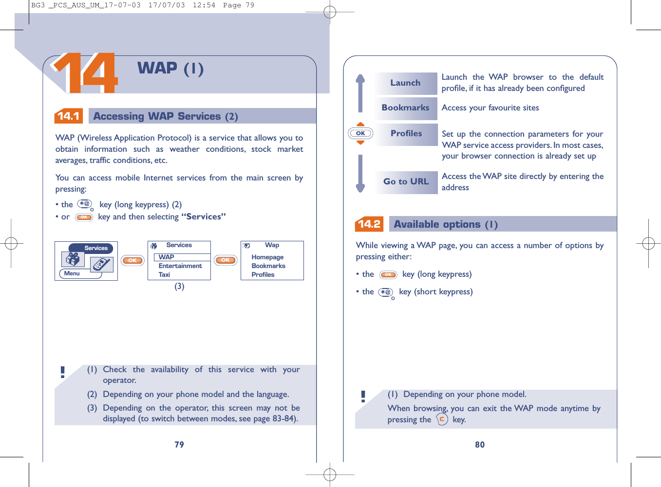 14.1 Accessing WAP Services (2)OK14.2 Available options (1)(1) Depending on your phone model.When browsing, you can exit the WAP mode anytime bypressing the  key.!80While viewing a WAP page, you can access a number of options bypressing either:•the  key (long keypress)•the key (short keypress)OKAccess the WAP site directly by entering theaddressSet up the connection parameters for yourWAP service access providers.In most cases,your browser connection is already set up ProﬁlesGo to URLLaunchBookmarksLaunch the WAP browser to the defaultproﬁle, if it has already been conﬁguredAccess your favourite sites(1) Check the availability of this service with youroperator.(2) Depending on your phone model and the language.(3) Depending on the operator, this screen may not bedisplayed (to switch between modes, see page 83-84).!79WAP (1)1414WAP (Wireless Application Protocol) is a service that allows you toobtain information such as weather conditions, stock marketaverages, traffic conditions, etc.You can access mobile Internet services from the main screen bypressing:• the  key (long keypress) (2)• or  key and then selecting “Services”OKOKOK(3)WapHomepageBookmarks ProﬁlesServicesWAPEntertainmentTaxiServicesMenuBG3 _PCS_AUS_UM_17-07-03  17/07/03  12:54  Page 79