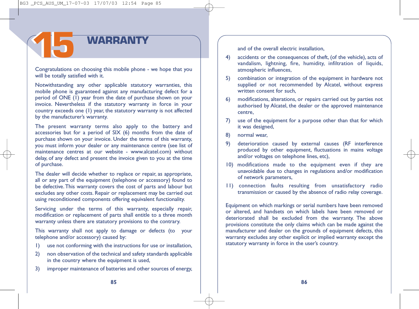 1586and of the overall electric installation,4)  accidents or the consequences of theft, (of the vehicle), acts ofvandalism, lightning, fire, humidity, infiltration of liquids,atmospheric inﬂuences,5)  combination or integration of the equipment in hardware notsupplied or not recommended by Alcatel, without expresswritten consent for such,6) modiﬁcations, alterations, or repairs carried out by parties notauthorised by Alcatel, the dealer or the approved maintenancecentre,7) use of the equipment for a purpose other than that for whichit was designed,8) normal wear,9) deterioration caused by external causes (RF interferenceproduced by other equipment, ﬂuctuations in mains voltageand/or voltages on telephone lines, etc),10) modifications made to the equipment even if they areunavoidable due to changes in regulations and/or modiﬁcationof network parameters,11) connection faults resulting from unsatisfactory radiotransmission or caused by the absence of radio relay coverage.Equipment on which markings or serial numbers have been removedor altered, and handsets on which labels have been removed ordeteriorated shall be excluded from the warranty. The aboveprovisions constitute the only claims which can be made against themanufacturer and dealer on the grounds of equipment defects, thiswarranty excludes any other explicit or implied warranty except thestatutory warranty in force in the user’s country.85Congratulations on choosing this mobile phone - we hope that youwill be totally satisﬁed with it.Notwithstanding any other applicable statutory warranties, thismobile phone is guaranteed against any manufacturing defect for aperiod of ONE (1) year from the date of purchase shown on yourinvoice. Nevertheless if the statutory warranty in force in yourcountry exceeds one (1) year, the statutory warranty is not affectedby the manufacturer’s warranty.The present warranty terms also apply to the battery andaccessories but for a period of SIX (6) months from the date ofpurchase shown on your invoice. Under the terms of this warranty,you must inform your dealer or any maintenance centre (see list ofmaintenance centres at our website - www.alcatel.com) withoutdelay, of any defect and present the invoice given to you at the timeof purchase.The dealer will decide whether to replace or repair, as appropriate,all or any part of the equipment (telephone or accessory) found tobe defective. This warranty covers the cost of parts and labour butexcludes any other costs. Repair or replacement may be carried outusing reconditioned components offering equivalent functionality.Servicing under the terms of this warranty, especially repair,modiﬁcation or replacement of parts shall entitle to a three monthwarranty unless there are statutory provisions to the contrary.This warranty shall not apply to damage or defects (to  yourtelephone and/or accessory) caused by:1)  use not conforming with the instructions for use or installation,2) non observation of the technical and safety standards applicablein the country where the equipment is used,3)  improper maintenance of batteries and other sources of energy,WARRANTY1515BG3 _PCS_AUS_UM_17-07-03  17/07/03  12:54  Page 85