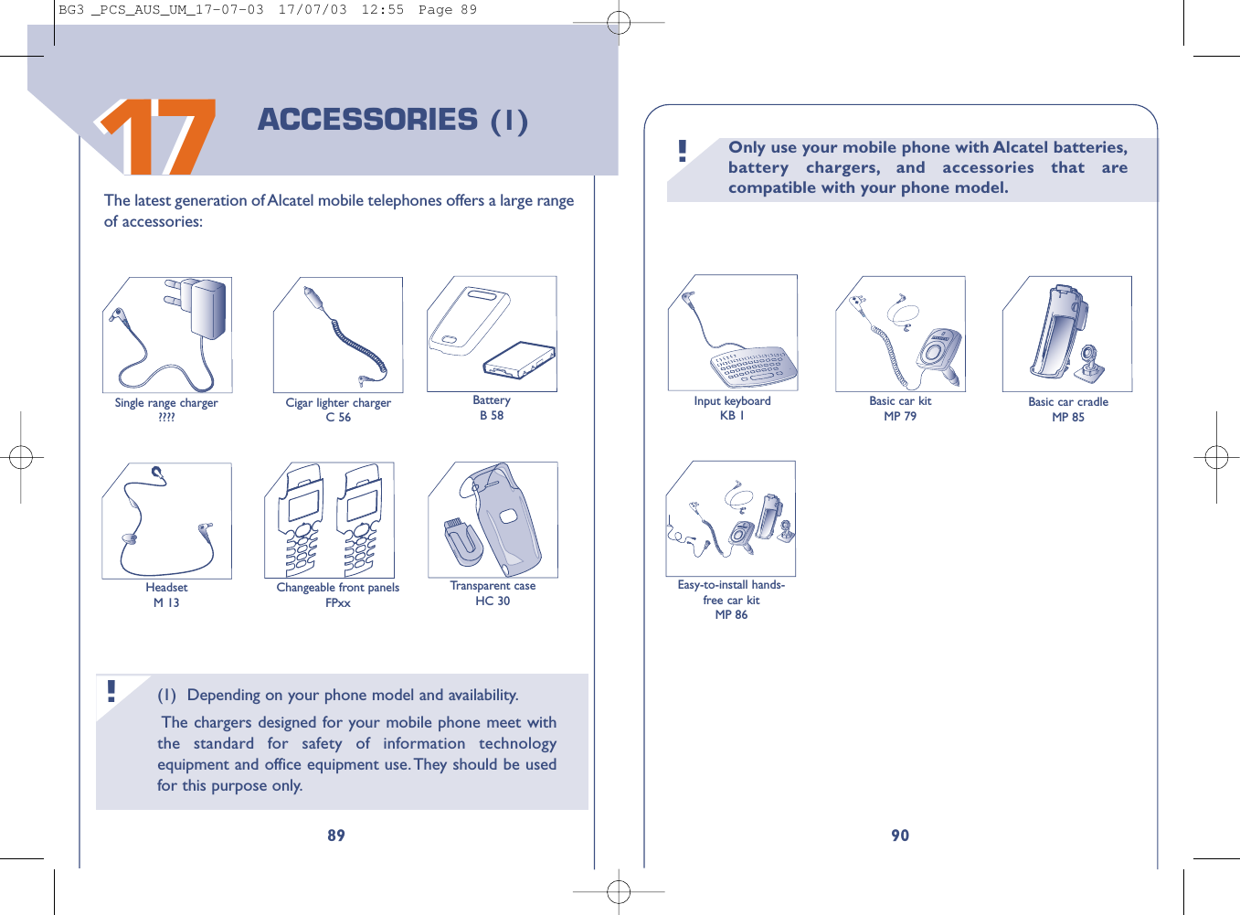 Only use your mobile phone with Alcatel batteries,battery chargers, and accessories that arecompatible with your phone model.!90Transparent caseHC 30Input keyboardKB 1Basic car kitMP 79Basic car cradleMP 85Easy-to-install hands-free car kitMP 86(1) Depending on your phone model and availability.The chargers designed for your mobile phone meet withthe standard for safety of information technologyequipment and office equipment use. They should be usedfor this purpose only.!891717The latest generation of Alcatel mobile telephones offers a large rangeof accessories:BatteryB 58HeadsetM 13Single range charger????Cigar lighter chargerC 56ACCESSORIES (1)Changeable front panelsFPxxBG3 _PCS_AUS_UM_17-07-03  17/07/03  12:55  Page 89