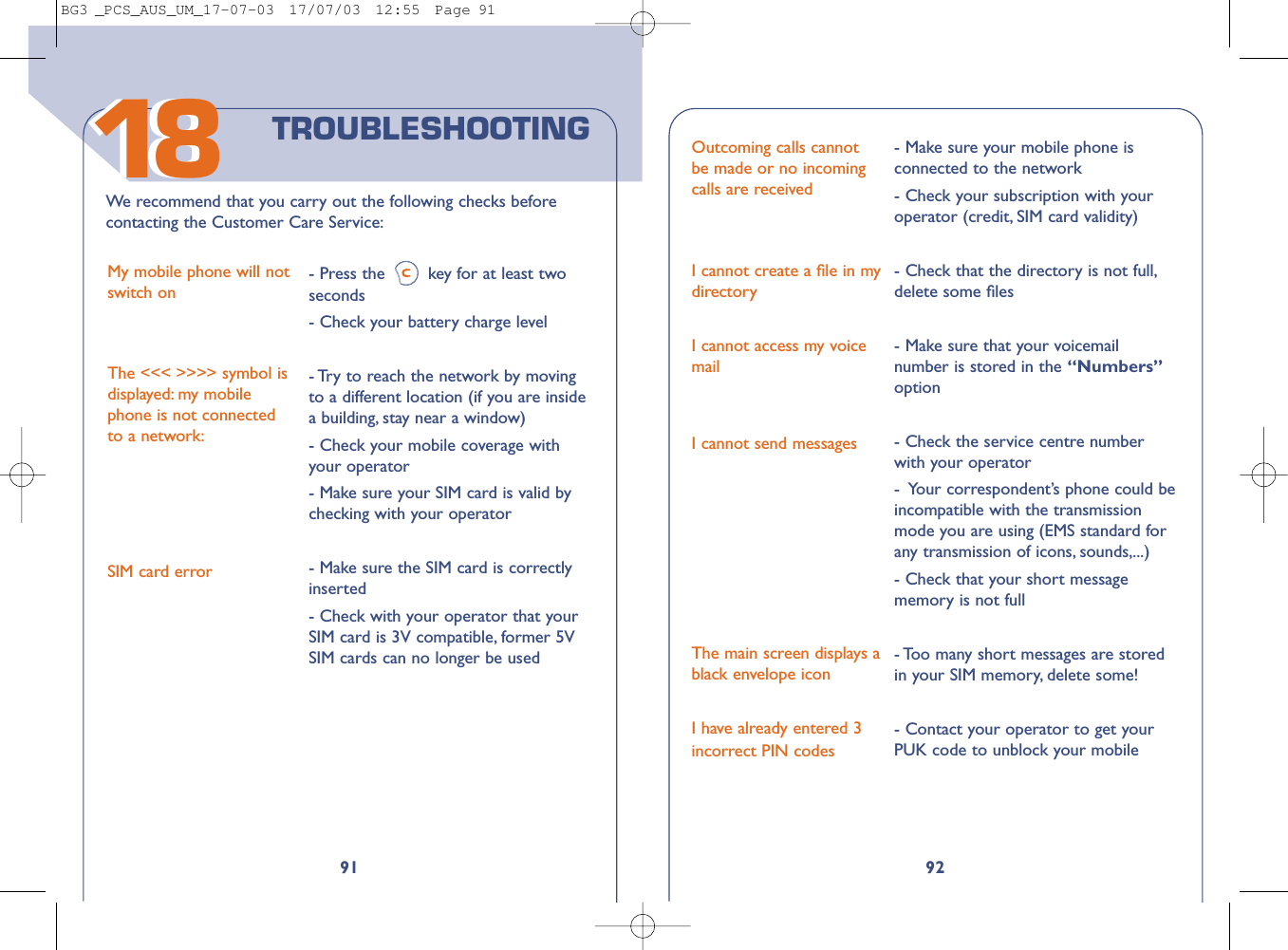 92Outcoming calls cannotbe made or no incomingcalls are receivedI cannot create a ﬁle in mydirectoryI cannot access my voicemailI cannot send messagesThe main screen displays ablack envelope iconI have already entered 3incorrect PIN codes- Make sure your mobile phone isconnected to the network- Check your subscription with youroperator (credit, SIM card validity)- Check that the directory is not full,delete some ﬁles- Make sure that your voicemailnumber is stored in the “Numbers”option- Check the service centre numberwith your operator-  Your correspondent’s phone could beincompatible with the transmissionmode you are using (EMS standard forany transmission of icons, sounds,...)- Check that your short messagememory is not full- Too many short messages are storedin your SIM memory, delete some!- Contact your operator to get yourPUK code to unblock your mobile91We recommend that you carry out the following checks beforecontacting the Customer Care Service:My mobile phone will notswitch onThe &lt;&lt;&lt; &gt;&gt;&gt;&gt; symbol isdisplayed: my mobilephone is not connectedto a network:SIM card error- Press the key for at least twoseconds  - Check your battery charge level- Try to reach the network by movingto a different location (if you are insidea building, stay near a window)- Check your mobile coverage withyour operator- Make sure your SIM card is valid bychecking with your operator- Make sure the SIM card is correctlyinserted - Check with your operator that yourSIM card is 3V compatible, former 5VSIM cards can no longer be usedTROUBLESHOOTING1818BG3 _PCS_AUS_UM_17-07-03  17/07/03  12:55  Page 91