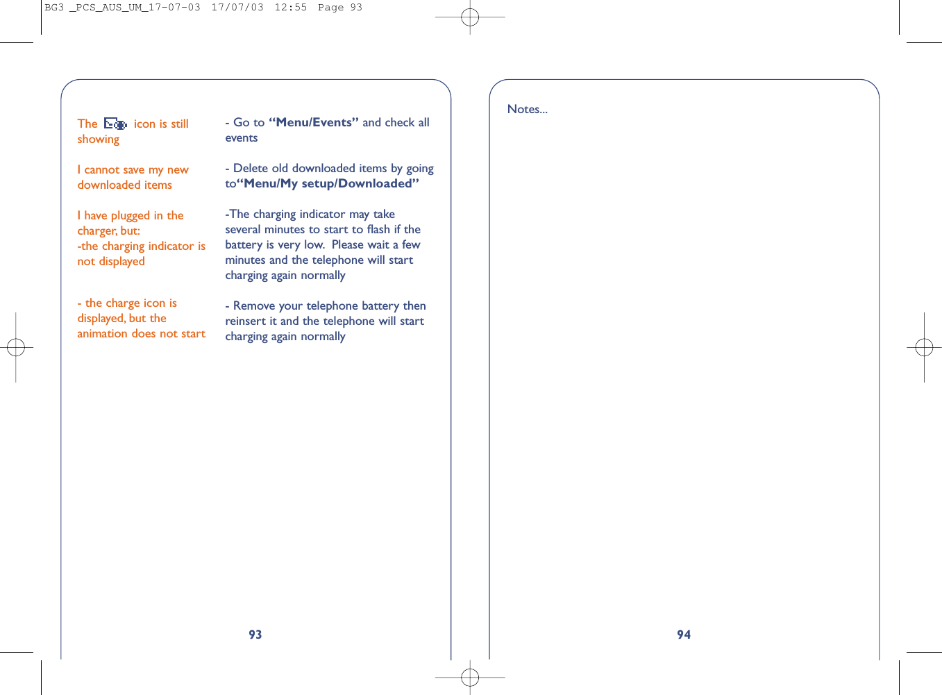 9493The  icon is stillshowing I cannot save my newdownloaded itemsI have plugged in thecharger, but:-the charging indicator isnot displayed- the charge icon isdisplayed, but theanimation does not start- Go to “Menu/Events” and check allevents- Delete old downloaded items by goingto“Menu/My setup/Downloaded”-The charging indicator may takeseveral minutes to start to ﬂash if thebattery is very low. Please wait a fewminutes and the telephone will startcharging again normally- Remove your telephone battery thenreinsert it and the telephone will startcharging again normallyNotes...BG3 _PCS_AUS_UM_17-07-03  17/07/03  12:55  Page 93