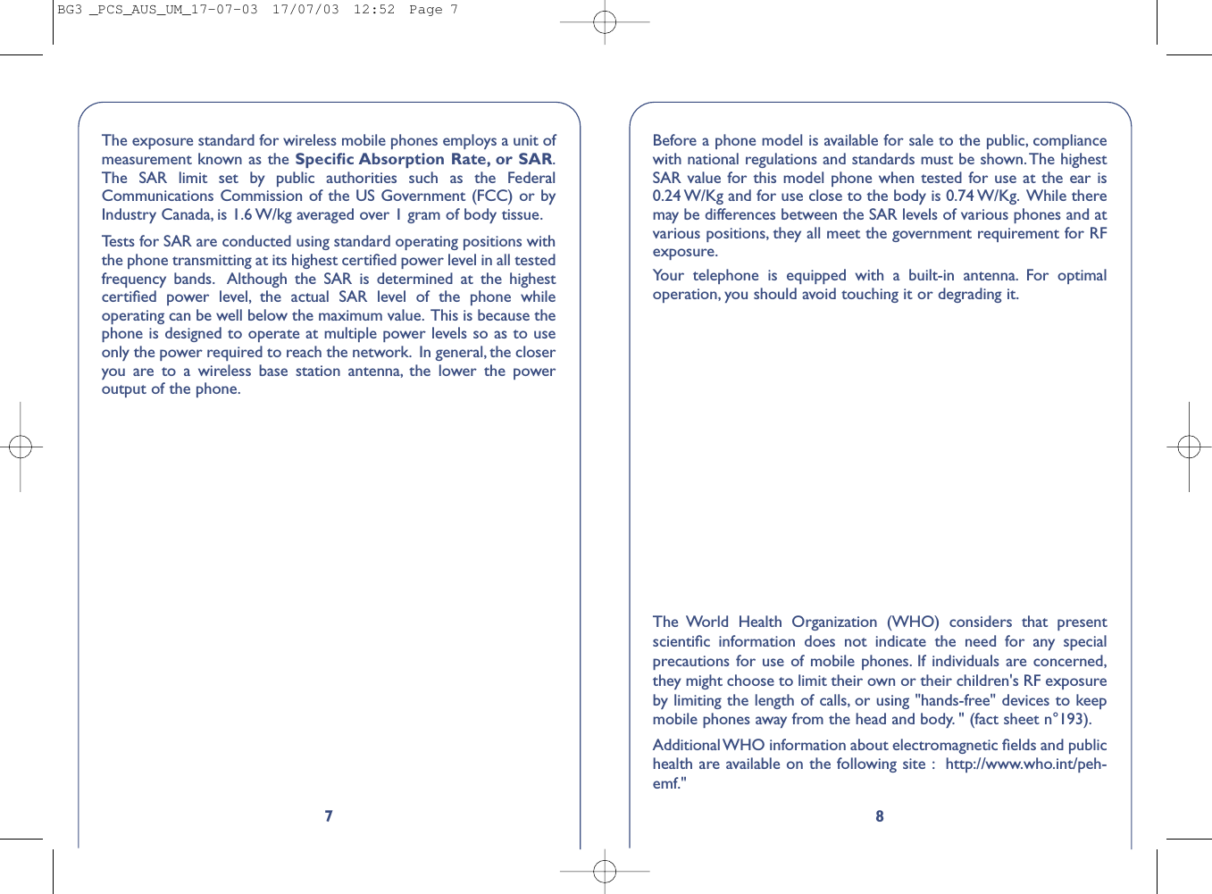 87The exposure standard for wireless mobile phones employs a unit ofmeasurement known as the Speciﬁc Absorption Rate, or SAR.The SAR limit set by public authorities such as the FederalCommunications Commission of the US Government (FCC) or byIndustry Canada, is 1.6 W/kg averaged over 1 gram of body tissue.Tests for SAR are conducted using standard operating positions withthe phone transmitting at its highest certiﬁed power level in all testedfrequency bands. Although the SAR is determined at the highestcertiﬁed power level, the actual SAR level of the phone whileoperating can be well below the maximum value. This is because thephone is designed to operate at multiple power levels so as to useonly the power required to reach the network. In general, the closeryou are to a wireless base station antenna, the lower the poweroutput of the phone.Before a phone model is available for sale to the public, compliancewith national regulations and standards must be shown. The highestSAR value for this model phone when tested for use at the ear is0.24 W/Kg and for use close to the body is 0.74 W/Kg. While theremay be differences between the SAR levels of various phones and atvarious positions, they all meet the government requirement for RFexposure.Your telephone is equipped with a built-in antenna. For optimaloperation, you should avoid touching it or degrading it.The World Health Organization (WHO) considers that presentscientiﬁc information does not indicate the need for any specialprecautions for use of mobile phones. If individuals are concerned,they might choose to limit their own or their children&apos;s RF exposureby limiting the length of calls, or using &quot;hands-free&quot; devices to keepmobile phones away from the head and body. &quot; (fact sheet n°193).Additional WHO information about electromagnetic ﬁelds and publichealth are available on the following site : http://www.who.int/peh-emf.&quot;BG3 _PCS_AUS_UM_17-07-03  17/07/03  12:52  Page 7