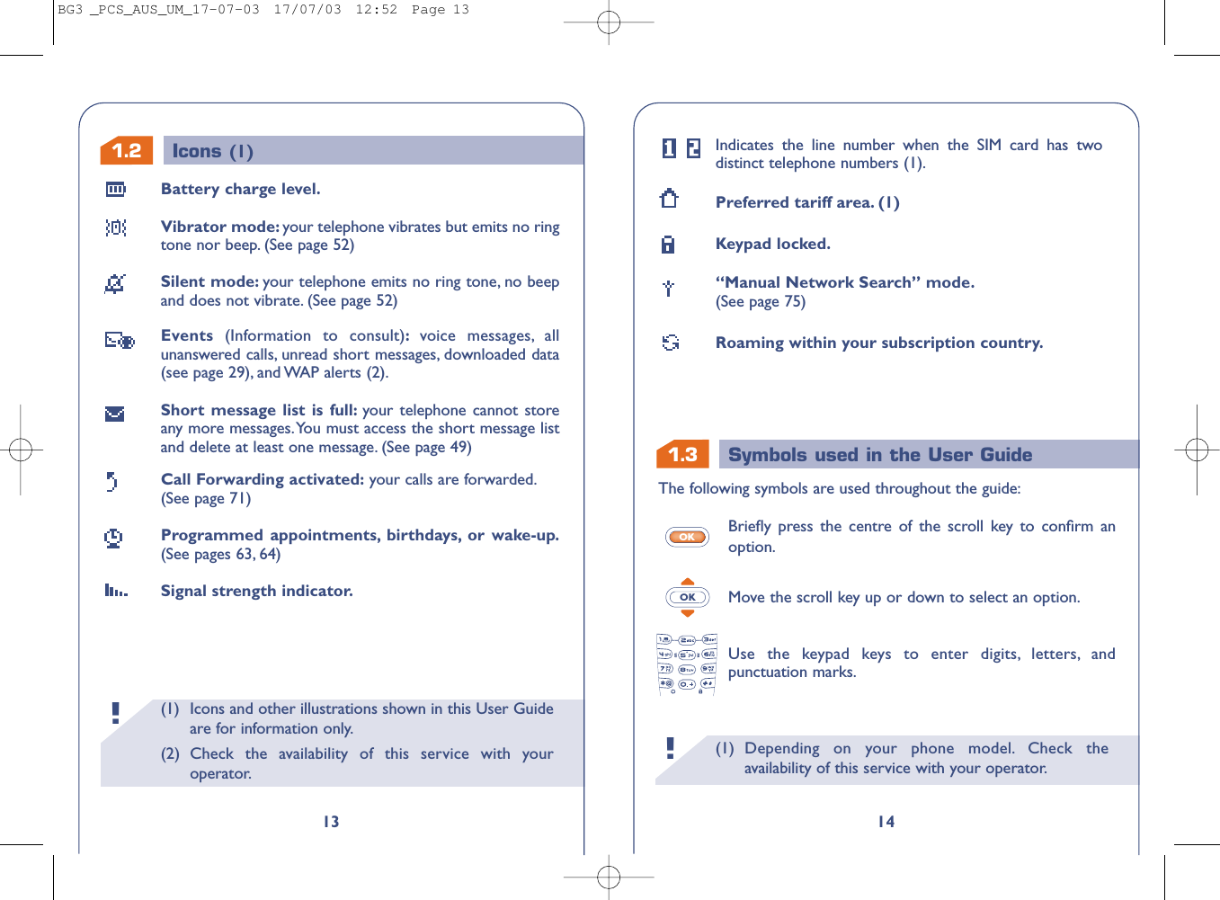 1.3 Symbols used in the User Guide(1) Depending on your phone model. Check theavailability of this service with your operator.!14Indicates the line number when the SIM card has twodistinct telephone numbers (1).Preferred tariff area. (1)Keypad locked.“Manual Network Search” mode.(See page 75)Roaming within your subscription country.The following symbols are used throughout the guide:Brieﬂy press the centre of the scroll key to conﬁrm anoption.Move the scroll key up or down to select an option.Use the keypad keys to enter digits, letters, andpunctuation marks.OKOK(1) Icons and other illustrations shown in this User Guideare for information only.(2) Check the availability of this service with youroperator.!1.213Battery charge level.Vibrator mode: your telephone vibrates but emits no ringtone nor beep. (See page 52)Silent mode: your telephone emits no ring tone, no beepand does not vibrate. (See page 52)Events  (Information to consult):voice messages, allunanswered calls, unread short messages, downloaded data(see page 29), and WAP alerts (2).Short message list is full: your telephone cannot storeany more messages.You must access the short message listand delete at least one message. (See page 49)Call Forwarding activated: your calls are forwarded.(See page 71)Programmed appointments, birthdays, or wake-up.(See pages 63, 64)Signal strength indicator.Icons (1)BG3 _PCS_AUS_UM_17-07-03  17/07/03  12:52  Page 13