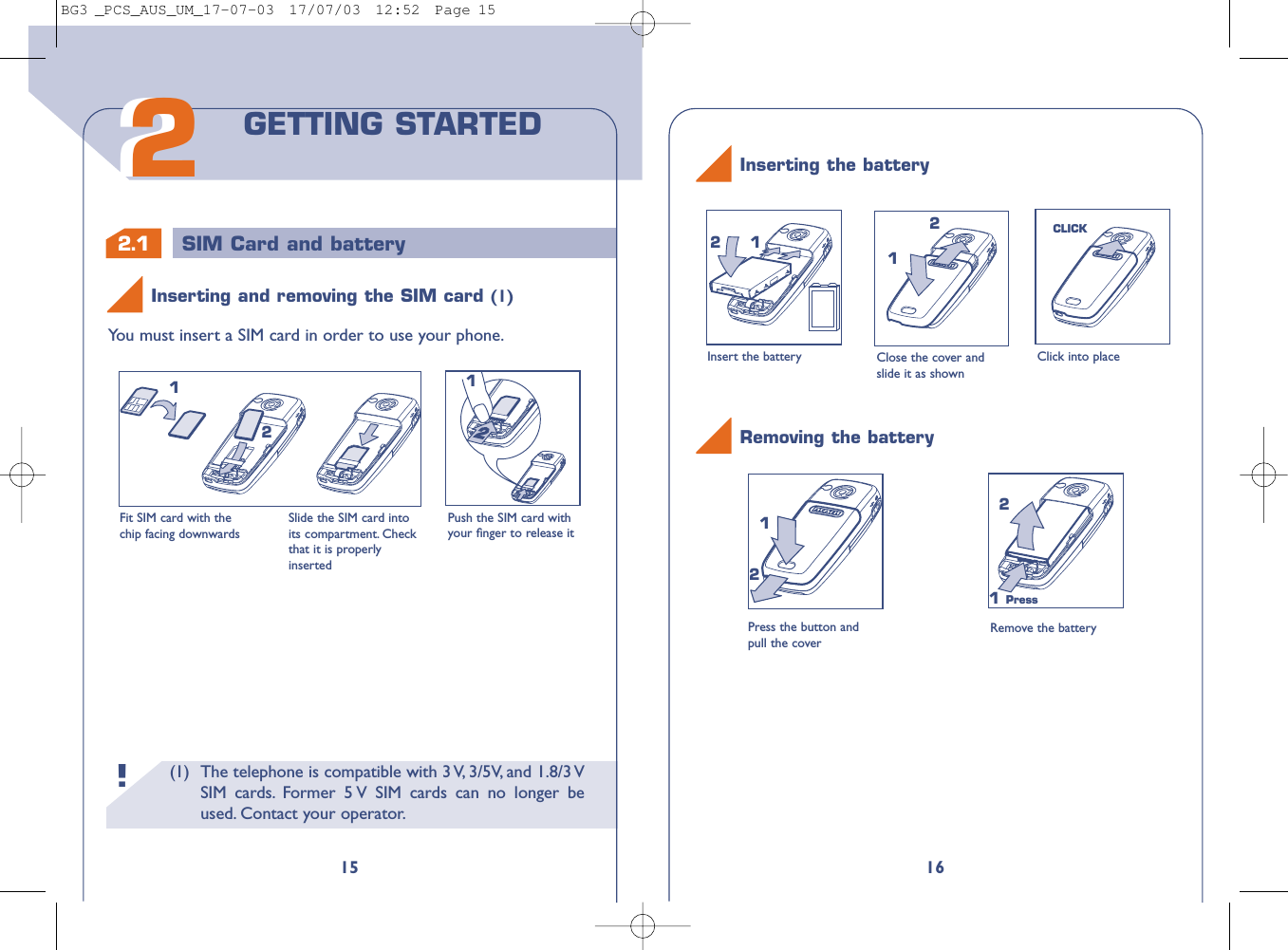 16Close the cover andslide it as shownClick into place112CLICK2Inserting the batteryInsert the battery(1) The telephone is compatible with 3 V, 3/5V, and 1.8/3 VSIM cards. Former 5 V SIM cards can no longer beused. Contact your operator.!2.1 SIM Card and battery15You must insert a SIM card in order to use your phone.Fit SIM card with thechip facing downwardsSlide the SIM card intoits compartment. Checkthat it is properlyinsertedPush the SIM card withyour ﬁnger to release it212122GETTING STARTEDInserting and removing the SIM card (1)Press the button andpull the coverRemove the battery121 Press2Removing the batteryBG3 _PCS_AUS_UM_17-07-03  17/07/03  12:52  Page 15