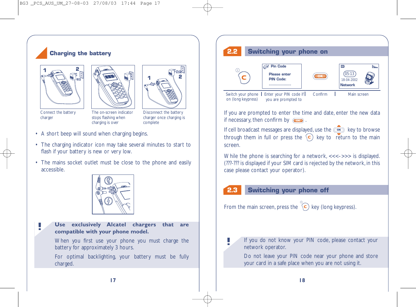 2.3 Switching your phone off2.2 Switching your phone onIf you do not know your PIN code, please contact yournetwork operator.Do not leave your PIN code near your phone and storeyour card in a safe place when you are not using it.!18If you are prompted to enter the time and date, enter the new dataif necessary, then conﬁrm by  .If cell broadcast messages are displayed,use the  key to browsethrough them in full or press the  key to  return to the mainscreen.While the phone is searching for a network, &lt;&lt;&lt;–&gt;&gt;&gt; is displayed.(???-??? is displayed if your SIM card is rejected by the network,in thiscase please contact your operator).OKOKFrom the main screen, press the key (long keypress).05:1318-04-2002OKSwitch your phoneon (long keypress) Enter your PIN code ifyou are prompted to Main screenConﬁrmNetworkPin CodePlease enterPIN Code:..................Use exclusively Alcatel chargers that arecompatible with your phone model.When you ﬁrst use your phone you must charge thebattery for approximately 3 hours.For optimal backlighting, your battery must be fullycharged.!17Connect the batterycharger The on-screen indicatorstops ﬂashing whencharging is overDisconnect the batterycharger once charging iscomplete1212Charging the battery•A short beep will sound when charging begins.•The charging indicator icon may take several minutes to start toﬂash if your battery is new or very low.•The mains socket outlet must be close to the phone and easilyaccessible.BG3 _PCS_AUS_UM_27-08-03  27/08/03  17:44  Page 17