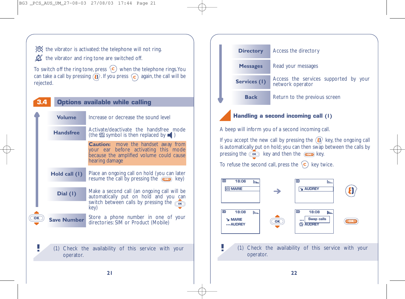 (1) Check the availability of this service with youroperator.!22OKA beep will inform you of a second incoming call.If you accept the new call by pressing the  key, the ongoing callis automatically put on hold;you can then swap between the calls bypressing the  key and then the  key.To  r efuse the second call,press the  key twice.OKOKHandling a second incoming call (1)OK18:06MARIE AUDREY18:08MARIEAUDREY...18:08MARIEAUDREY...Swap callsDirectory Access the directoryMessagesServices (1)Back Return to the previous screenAccess the services supported by yournetwork operatorRead your messages(1) Check the availability of this service with youroperator.!3.421Options available while callingVolumeHold call (1)HandsfreeDial (1)Increase or decrease the sound level Make a second call (an ongoing call will beautomatically put on hold and you canswitch between calls by pressing the key)OKActivate/deactivate the handsfree mode(the symbol is then replaced by )Caution: move the handset away fromyour ear before activating this modebecause the ampliﬁed volume could causehearing damagePlace an ongoing call on hold (you can laterresume the call by pressing the  key)OKSave Number Store a phone number in one of yourdirectories:SIM or Product (Mobile)OKthe vibrator is activated:the telephone will not ring.the vibrator and ring tone are switched off.To switch off the ring tone,press  when the telephone rings.Youcan take a call by pressing  .If you press  again,the call will berejected.BG3 _PCS_AUS_UM_27-08-03  27/08/03  17:44  Page 21