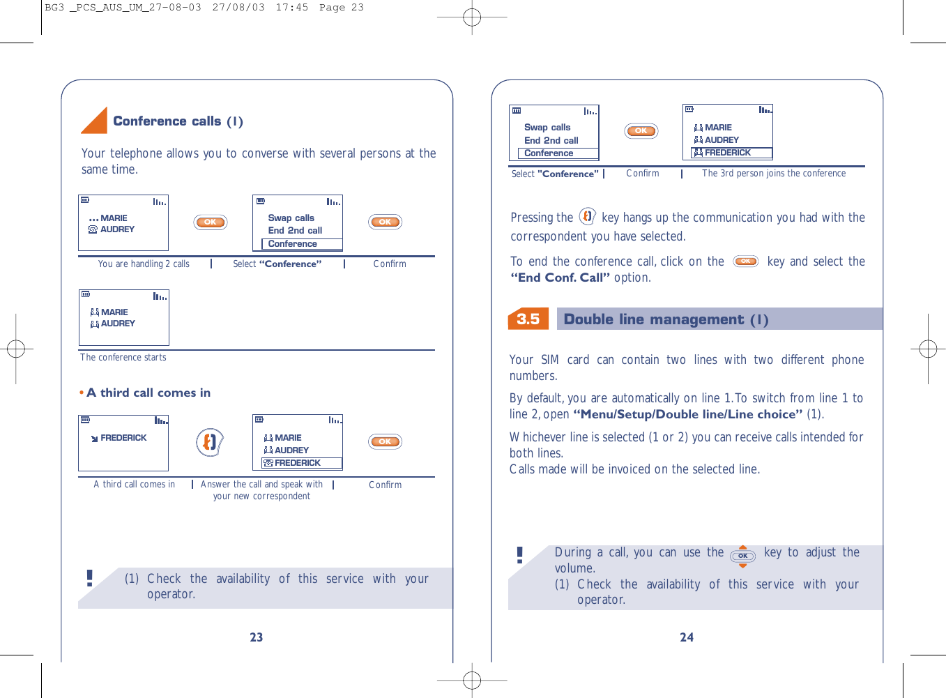 3.5 Double line management (1)During a call, you can use the  key to adjust thevolume.(1) Check the availability of this service with youroperator.OK!24Your SIM card can contain two lines with two different phonenumbers.By default, you are automatically on line 1.To switch from line 1 toline 2,open “Menu/Setup/Double line/Line choice” (1).Whichever line is selected (1 or 2) you can receive calls intended forboth lines.Calls made will be invoiced on the selected line.Select &quot;Conference&quot; The 3rd person joins the conferenceConﬁrmOKPressing the  key hangs up the communication you had with thecorrespondent you have selected.To   end the conference call, click on the  key and select the“End Conf. Call” option.OKSwap callsEnd 2nd callConferenceMARIEAUDREYFREDERICK(1) Check the availability of this service with youroperator.!23You are handling 2 calls ConﬁrmSelect “Conference”The conference startsA third call comes in ConﬁrmAnswer the call and speak withyour new correspondentOKOKOK•A third call comes inFREDERICKSwap callsEnd 2nd callConferenceMARIEAUDREY...MARIEAUDREYMARIEAUDREYFREDERICKYour telephone allows you to converse with several persons at thesame time.Conference calls (1)BG3 _PCS_AUS_UM_27-08-03  27/08/03  17:45  Page 23