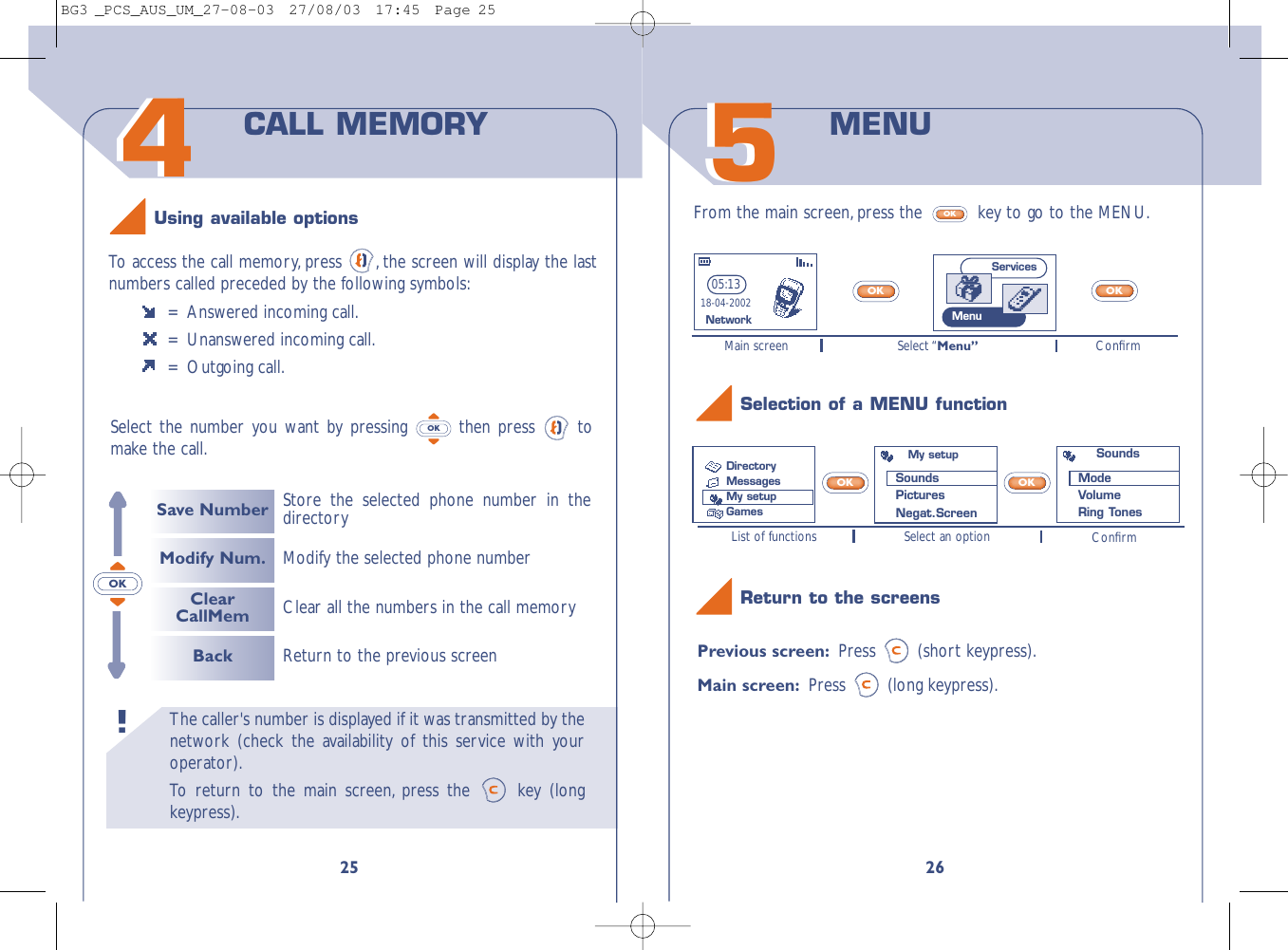 26Previous screen: Press (short keypress).Main screen: Press (long keypress).OKOKList of functions Select an option ConﬁrmMain screen Select “Menu” Conﬁrm55From the main screen, press the  key to go to the MENU.OKOKOKMENU Selection of a MENU functionReturn to the screens05:1318-04-2002NetworkMy setupSounds PicturesNegat.ScreenSoundsModeVolumeRing TonesServicesMenuDirectoryMessages My setupGamesThe caller&apos;s number is displayed if it was transmitted by thenetwork (check the availability of this service with youroperator).To   r eturn to the main screen, press the  key (longkeypress).!4425To   access the call memory, press  , the screen will display the lastnumbers called preceded by the following symbols:=  Answered incoming call.=  Unanswered incoming call.= Outgoing call.Select the number you want by pressing  then press  tomake the call.OKCALL MEMORYSave NumberModify Num.ClearCallMemBackStore the selected phone number in thedirectoryReturn to the previous screenClear all the numbers in the call memoryModify the selected phone numberUsing available optionsOKBG3 _PCS_AUS_UM_27-08-03  27/08/03  17:45  Page 25