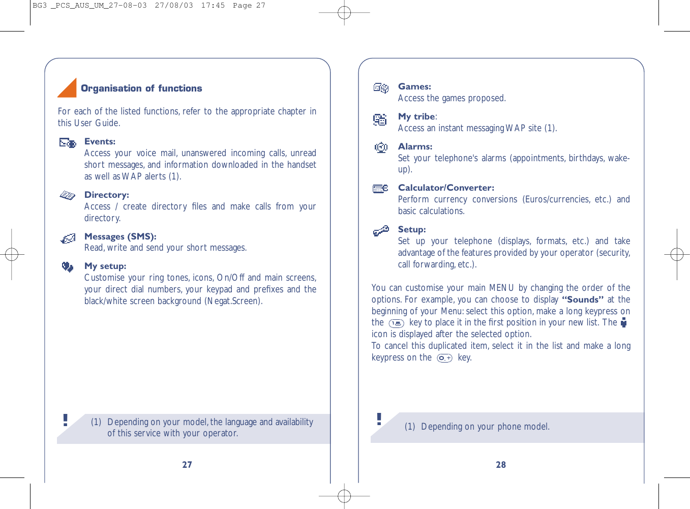 (1) Depending on your phone model.28Games:Access the games proposed.My tribe:Access an instant messaging WAP site (1).Alarms:Set your telephone&apos;s alarms (appointments, birthdays, wake-up).Calculator/Converter:Perform currency conversions (Euros/currencies, etc.) andbasic calculations.Setup:Set up your telephone (displays, formats, etc.) and takeadvantage of the features provided by your operator (security,call forwarding,etc.).You can customise your main MENU by changing the order of theoptions. For example, you can choose to display “Sounds” at thebeginning of your Menu: select this option, make a long keypress onthe  key to place it in the ﬁrst position in your new list. The icon is displayed after the selected option.To   cancel this duplicated item, select it in the list and make a longkeypress on the  key.!(1) Depending on your model,the language and availabilityof this service with your operator.!27For each of the listed functions, refer to the appropriate chapter inthis User Guide.Events:Access your voice mail, unanswered incoming calls, unreadshort messages, and information downloaded in the handsetas well as WAP alerts (1).Directory:Access / create directory ﬁles and make calls from yourdirectory.Messages (SMS):Read,write and send your short messages.My setup:Customise your ring tones, icons, On/Off and main screens,your direct dial numbers, your keypad and preﬁxes and theblack/white screen background (Negat.Screen).Organisation of functionsBG3 _PCS_AUS_UM_27-08-03  27/08/03  17:45  Page 27