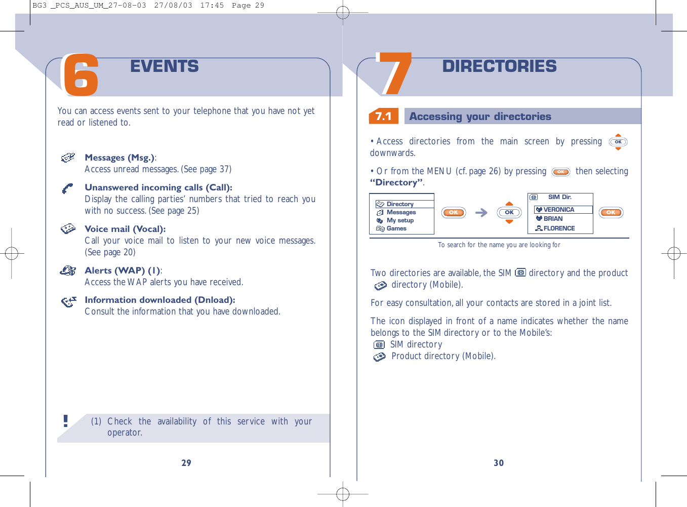 7.1 Accessing your directories3077DIRECTORIESTwo directories are available, the SIM directory and the productdirectory (Mobile).For easy consultation,all your contacts are stored in a joint list.The icon displayed in front of a name indicates whether the namebelongs to the SIM directory or to the Mobile’s:SIM directoryProduct directory (Mobile).•Access directories from the main screen by pressing downwards.•Or from the MENU (cf.page 26) by pressing  then selecting“Directory”.OKOKTo  search for the name you are looking forOKOKOKSIM Dir.VERONICABRIANFLORENCEDirectoryMessages My setupGames(1) Check the availability of this service with youroperator.29You can access events sent to your telephone that you have not yetread or listened to.EVENTS66!Messages (Msg.):Access unread messages.(See page 37)Unanswered incoming calls (Call):Display the calling parties’ numbers that tried to reach youwith no success.(See page 25)Voice mail (Vocal):Call your voice mail to listen to your new voice messages.(See page 20)Alerts (WAP) (1):Access the WAP alerts you have received.Information downloaded (Dnload):Consult the information that you have downloaded.BG3 _PCS_AUS_UM_27-08-03  27/08/03  17:45  Page 29