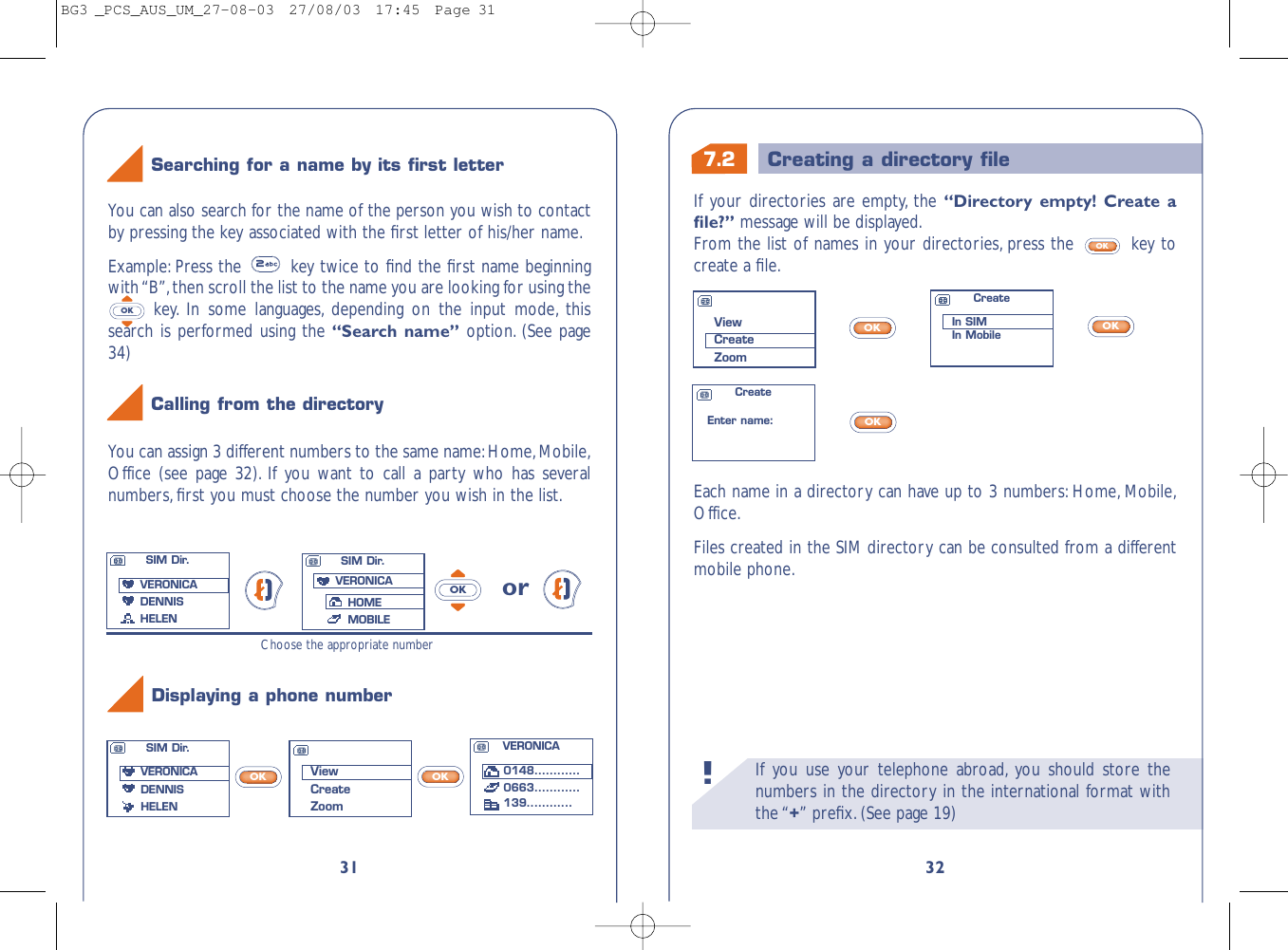 7.2 Creating a directory ﬁleIf you use your telephone abroad, you should store thenumbers in the directory in the international format withthe “+” preﬁx.(See page 19)!32If your directories are empty, the “Directory empty! Create aﬁle?” message will be displayed.From the list of names in your directories, press the  key tocreate a ﬁle.OKEach name in a directory can have up to 3 numbers: Home, Mobile,Office.Files created in the SIM directory can be consulted from a differentmobile phone.OKOKOKViewCreateZoomCreateIn SIMIn MobileCreateEnter name:VERONICA0148............0663............139............31You can assign 3 different numbers to the same name:Home,Mobile,Office (see page 32). If you want to call a party who has severalnumbers,ﬁrst you must choose the number you wish in the list.orOKChoose the appropriate numberYou can also search for the name of the person you wish to contactby pressing the key associated with the ﬁrst letter of his/her name.Example: Press the  key twice to ﬁnd the ﬁrst name beginningwith “B”,then scroll the list to the name you are looking for using thekey. In some languages, depending on the input mode, thissearch is performed using the “Search name” option. (See page34)OKSearching for a name by its ﬁrst letterCalling from the directoryDisplaying a phone numberViewCreateZoomSIM Dir.VERONICADENNIS HELENSIM Dir.VERONICADENNIS HELENSIM Dir.VERONICAHOMEMOBILEOKOKBG3 _PCS_AUS_UM_27-08-03  27/08/03  17:45  Page 31