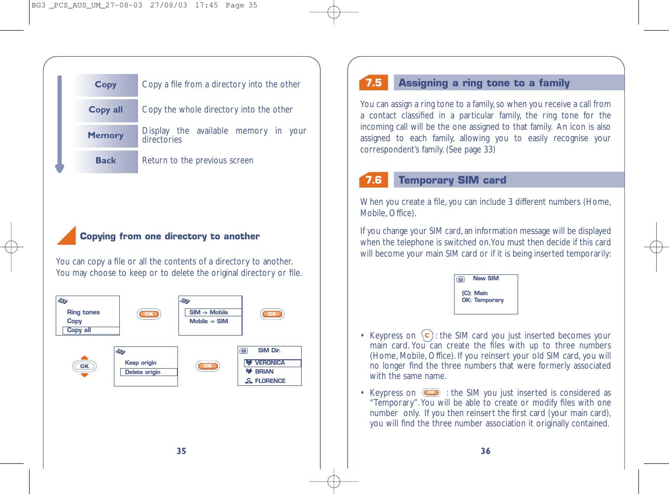 7.6 Temporary SIM card7.5 Assigning a ring tone to a family36•Keypress on  : the SIM card you just inserted becomes yourmain card. You can create the ﬁles with up to three numbers(Home, Mobile, Office). If you reinsert your old SIM card, you willno longer ﬁnd the three numbers that were formerly associatedwith the same name.•  Keypress on  : the SIM you just inserted is considered as“Temporary”.You will be able to create or modify ﬁles with onenumber  only. If you then reinsert the ﬁrst card (your main card),you will ﬁnd the three number association it originally contained.OKWhen you create a ﬁle,you can include 3 different numbers (Home,Mobile, Office).If you change your SIM card,an information message will be displayedwhen the telephone is switched on.You must then decide if this cardwill become your main SIM card or if it is being inserted temporarily:New SIM(C): MainOK: TemporaryYou can assign a ring tone to a family,so when you receive a call froma contact classiﬁed in a particular family, the ring tone for theincoming call will be the one assigned to that family. An icon is alsoassigned to each family, allowing you to easily recognise yourcorrespondent’s family. (See page 33)35You can copy a ﬁle or all the contents of a directory to another.You may choose to keep or to delete the original directory or ﬁle.OKOKOKOKCopying from one directory to anotherRing tonesCopyCopy allSIM -&gt; MobileMobile -&gt; SIMKeep originDelete originSIM Dir.VERONICABRIANFLORENCECopy Copy a ﬁle from a directory into the otherCopy all Copy the whole directory into the otherMemoryBack Return to the previous screenDisplay the available memory in yourdirectoriesBG3 _PCS_AUS_UM_27-08-03  27/08/03  17:45  Page 35