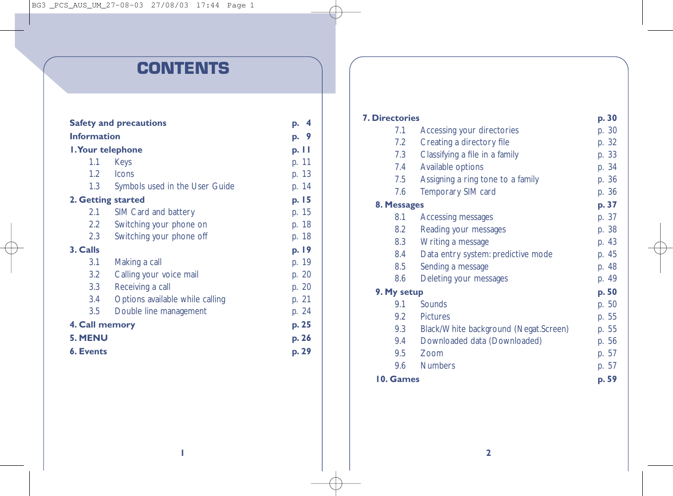 27. Directories p. 307.1 Accessing your directories p. 307.2 Creating a directory ﬁle  p. 327.3 Classifying a ﬁle in a family  p. 337.4 Available options p. 347.5 Assigning a ring tone to a family p. 367.6 Temporary SIM card p. 368. Messages p. 378.1 Accessing messages p. 378.2 Reading your messages  p. 388.3 Writing a message p. 438.4 Data entry system:predictive mode p. 458.5 Sending a message p. 488.6 Deleting your messages p. 499. My setup p. 509.1 Sounds p. 509.2 Pictures p. 559.3 Black/White background (Negat.Screen) p. 559.4 Downloaded data (Downloaded) p. 569.5 Zoom p. 579.6 Numbers p. 5710. Games p. 591CONTENTSSafety and precautions p. 4Information p. 91.Your telephone p. 111.1 Keys p. 111.2 Icons p. 131.3 Symbols used in the User Guide p. 142. Getting started p. 152.1 SIM Card and battery p. 152.2 Switching your phone on p. 182.3 Switching your phone off p. 183. Calls p. 193.1 Making a call p. 193.2 Calling your voice mail p. 203.3 Receiving a call p. 203.4 Options available while calling p. 213.5 Double line management p. 244. Call memory p. 255. MENU p. 266. Events p. 29BG3 _PCS_AUS_UM_27-08-03  27/08/03  17:44  Page 1