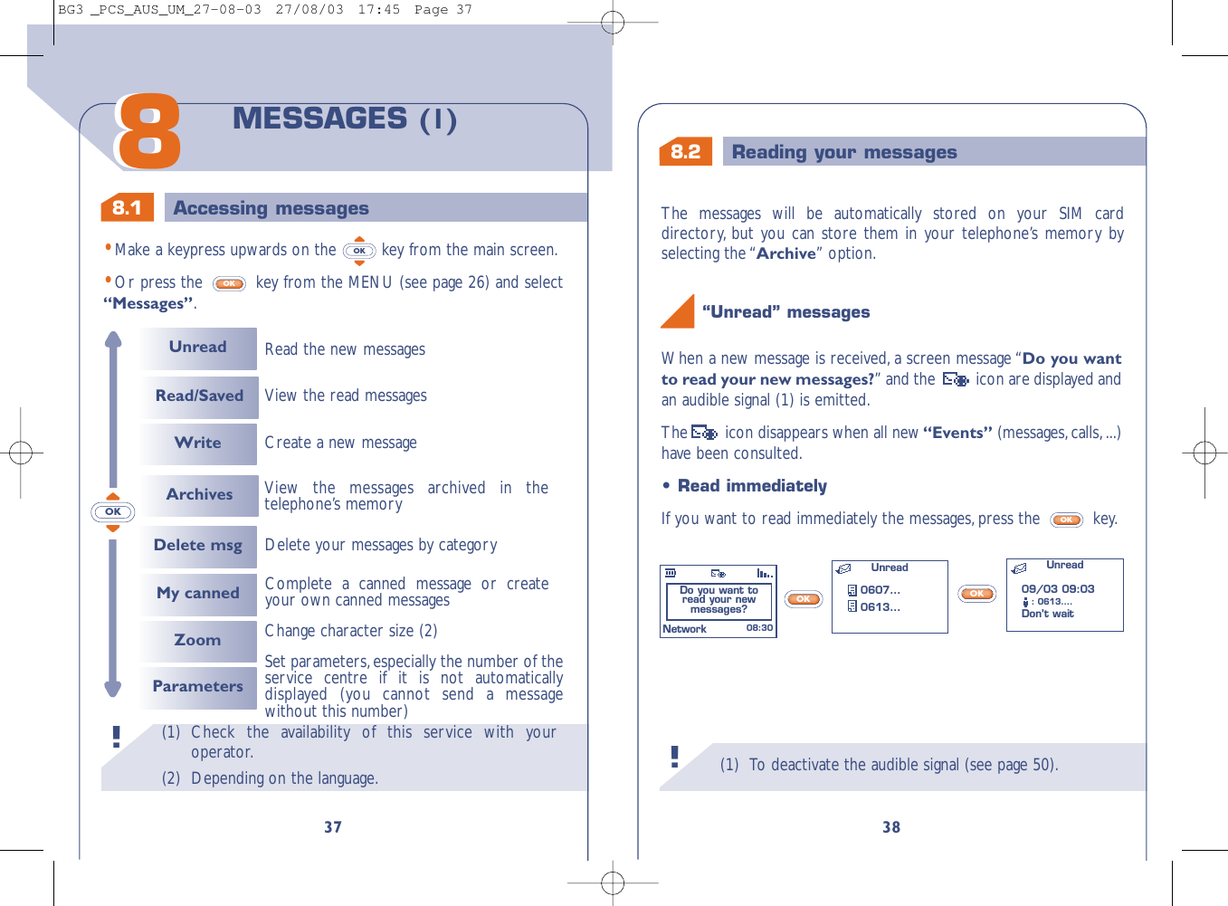 8.2 Reading your messages8.1 Accessing messages(1) To deactivate the audible signal (see page 50).38When a new message is received, a screen message “Do you wantto read your new messages?” and the   icon are displayed andan audible signal (1) is emitted.The  icon disappears when all new“Events” (messages,calls,...)have been consulted.“Unread” messages !OKOK•Read immediatelyIf you want to read immediately the messages, press the  key.OKDo you want to read your new messages? Unread0607...0613...Unread 08:30Network09/03 09:03: 0613....Don’t wait (1) Check the availability of this service with youroperator.(2) Depending on the language.!3788MESSAGES (1)•Make a keypress upwards on the  key from the main screen.•Or press the  key from the MENU (see page 26) and select“Messages”.OKOKOKUnreadRead/Saved WriteDelete msgRead the new messagesDelete your messages by categoryMy canned Complete a canned message or createyour own canned messagesCreate a new messageView the read messagesZoomParametersChange character size (2)Set parameters,especially the number of theservice centre if it is not automaticallydisplayed (you cannot send a messagewithout this number)Archives View the messages archived in thetelephone’s memoryThe messages will be automatically stored on your SIM carddirectory, but you can store them in your telephone’s memory byselecting the “Archive” option.BG3 _PCS_AUS_UM_27-08-03  27/08/03  17:45  Page 37