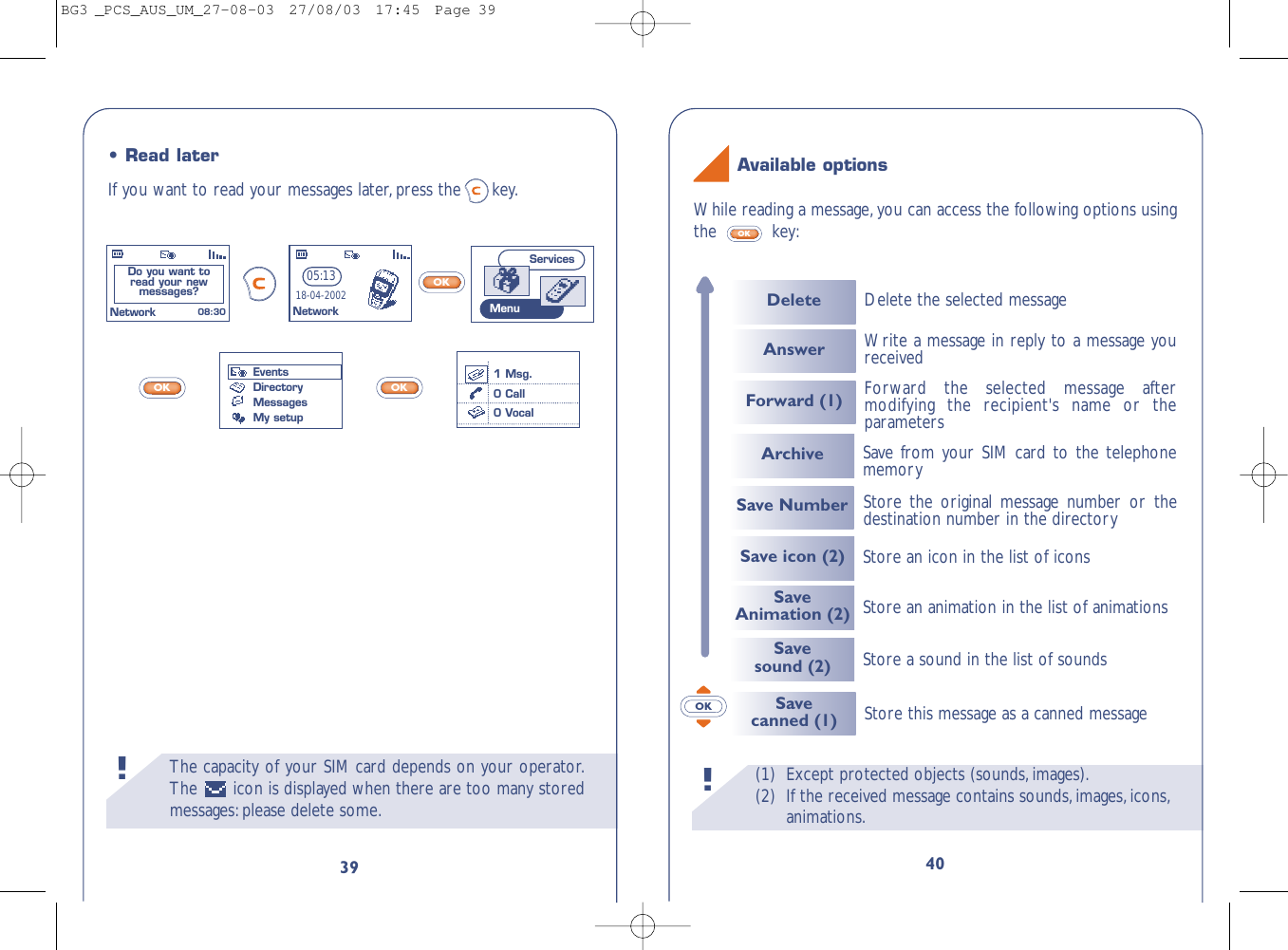 (1) Except protected objects (sounds,images).(2) If the received message contains sounds,images,icons,animations.!40OKWhile reading a message,you can access the following options usingthe key:OKAvailable optionsThe capacity of your SIM card depends on your operator.The  icon is displayed when there are too many storedmessages:please delete some.!39OKOKOK•Read laterIf you want to read your messages later, press the key.EventsDirectoryMessagesMy setupDo you want to read your new messages? 08:30NetworkServicesMenu05:1318-04-2002Network1 Msg.0 Call0 VocalSave icon (2) Store an icon in the list of iconsSaveAnimation (2) Store an animation in the list of animationsSave sound (2) Store a sound in the list of soundsArchive Save from your SIM card to the telephonememory Savecanned (1) Store this message as a canned messageDeleteAnswerForward (1)Delete the selected messageForward the selected message aftermodifying the recipient&apos;s name or theparametersWrite a message in reply to a message youreceivedSave Number Store the original message number or thedestination number in the directory BG3 _PCS_AUS_UM_27-08-03  27/08/03  17:45  Page 39