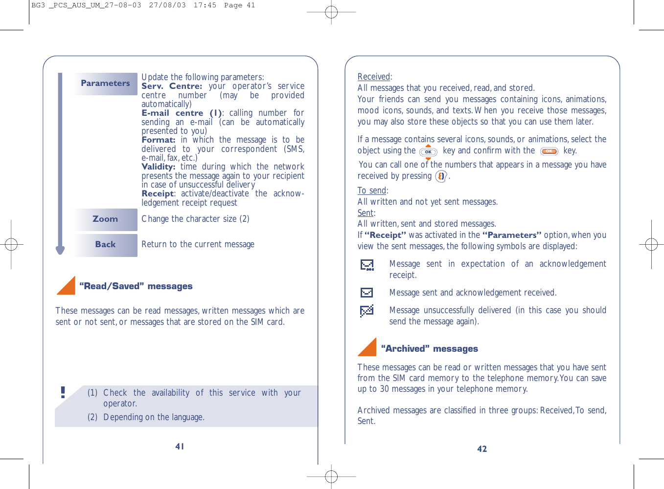 42Received:All messages that you received,read,and stored.Your friends can send you messages containing icons, animations,mood icons, sounds, and texts.When you receive those messages,you may also store these objects so that you can use them later.If a message contains several icons, sounds,or animations, select theobject using the  key and conﬁrm with the  key.You can call one of the numbers that appears in a message you havereceived by pressing  .To send:All written and not yet sent messages.Sent:All written,sent and stored messages.If “Receipt” was activated in the “Parameters” option,when youview the sent messages,the following symbols are displayed:Message sent in expectation of an acknowledgementreceipt.Message sent and acknowledgement received.Message unsuccessfully delivered (in this case you shouldsend the message again).“Archived” messagesThese messages can be read or written messages that you have sentfrom the SIM card memory to the telephone memory.You can saveup to 30 messages in your telephone memory.Archived messages are classiﬁed in three groups: Received,To send,Sent.OKOK(1) Check the availability of this service with youroperator.(2) Depending on the language.!41“Read/Saved” messagesThese messages can be read messages, written messages which aresent or not sent,or messages that are stored on the SIM card.Back Return to the current messageZoom Change the character size (2)Parameters Update the following parameters:Serv. Centre: your operator’s servicecentre number (may be providedautomatically)E-mail centre (1):calling number forsending an e-mail (can be automaticallypresented to you)Format: in which the message is to bedelivered to your correspondent (SMS,e-mail,fax,etc.)Validity: time during which the networkpresents the message again to your recipientin case of unsuccessful deliveryReceipt:activate/deactivate the acknow-ledgement receipt requestBG3 _PCS_AUS_UM_27-08-03  27/08/03  17:45  Page 41
