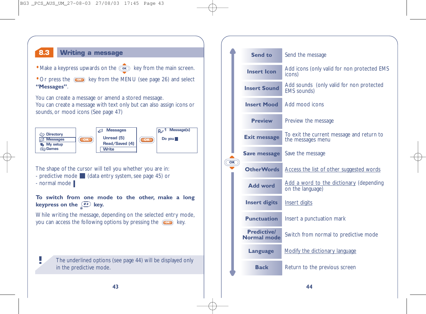 The underlined options (see page 44) will be displayed onlyin the predictive mode.!44OKSend to Send the messageInsert Icon Add icons (only valid for non protected EMSicons)Insert Sound Add sounds  (only valid for non protectedEMS sounds)Insert Mood Add mood iconsExit message To  exit the current message and return tothe messages menuPreview Preview the messageSave messageOtherWords Access the list of other suggested wordsSave the messageBack Return to the previous screenAdd wordInsert digitsPunctuationAdd a word to the dictionary(dependingon the language) Insert a punctuation markPredictive/Normal mode Switch from normal to predictive modeLanguage Modify the dictionary languageInsert digits8.343•Make a keypress upwards on the  key from the main screen.•Or press the  key from the MENU (see page 26) and select“Messages”.You can create a message or amend a stored message.You can create a message with text only but can also assign icons orsounds,or mood icons (See page 47)OKOKWriting a messageThe shape of the cursor will tell you whether you are in:- predictive mode  (data entry system, see page 45) or - normal mode To   s witch from one mode to the other, make a longkeypress on the  key.While writing the message, depending on the selected entry mode,you can access the following options by pressing the  key.OKOK OKMessagesUnread (5)Read/Saved (4)WriteDirectoryMessagesMy setupGames1  Message(s)Do youBG3 _PCS_AUS_UM_27-08-03  27/08/03  17:45  Page 43