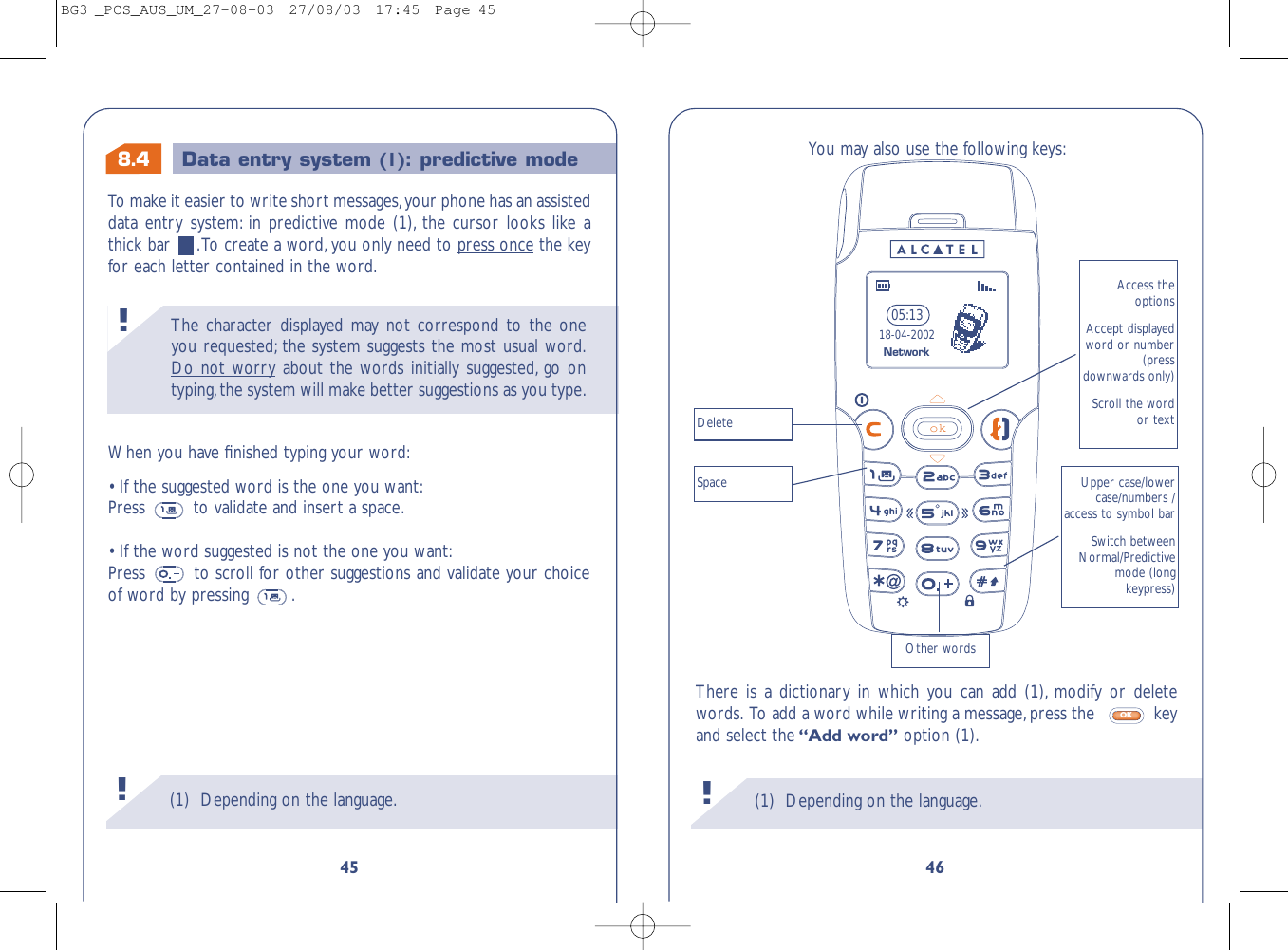 8.4 Data entry system (1): predictive mode (1) Depending on the language.!You may also use the following keys:There is a dictionary in which you can add (1), modify or deletewords. To add a word while writing a message,press the   keyand select the“Add word” option (1).OKok05:1318-04-2002Access theoptionsAccept displayedword or number(pressdownwards only)Scroll the wordor textUpper case/lowercase/numbers /access to symbol barSwitch betweenNormal/Predictivemode (long keypress)DeleteSpaceOther wordsNetwork46The character displayed may not correspond to the oneyou requested; the system suggests the most usual word.Do not worry about the words initially suggested, go ontyping,the system will make better suggestions as you type.!(1) Depending on the language.!45To   make it easier to write short messages,your phone has an assisteddata entry system: in predictive mode (1), the cursor looks like athick bar  .To create a word, you only need to press once the keyfor each letter contained in the word.When you have ﬁnished typing your word:• If the suggested word is the one you want:Press  to validate and insert a space.• If the word suggested is not the one you want:Press  to scroll for other suggestions and validate your choiceof word by pressing  .BG3 _PCS_AUS_UM_27-08-03  27/08/03  17:45  Page 45