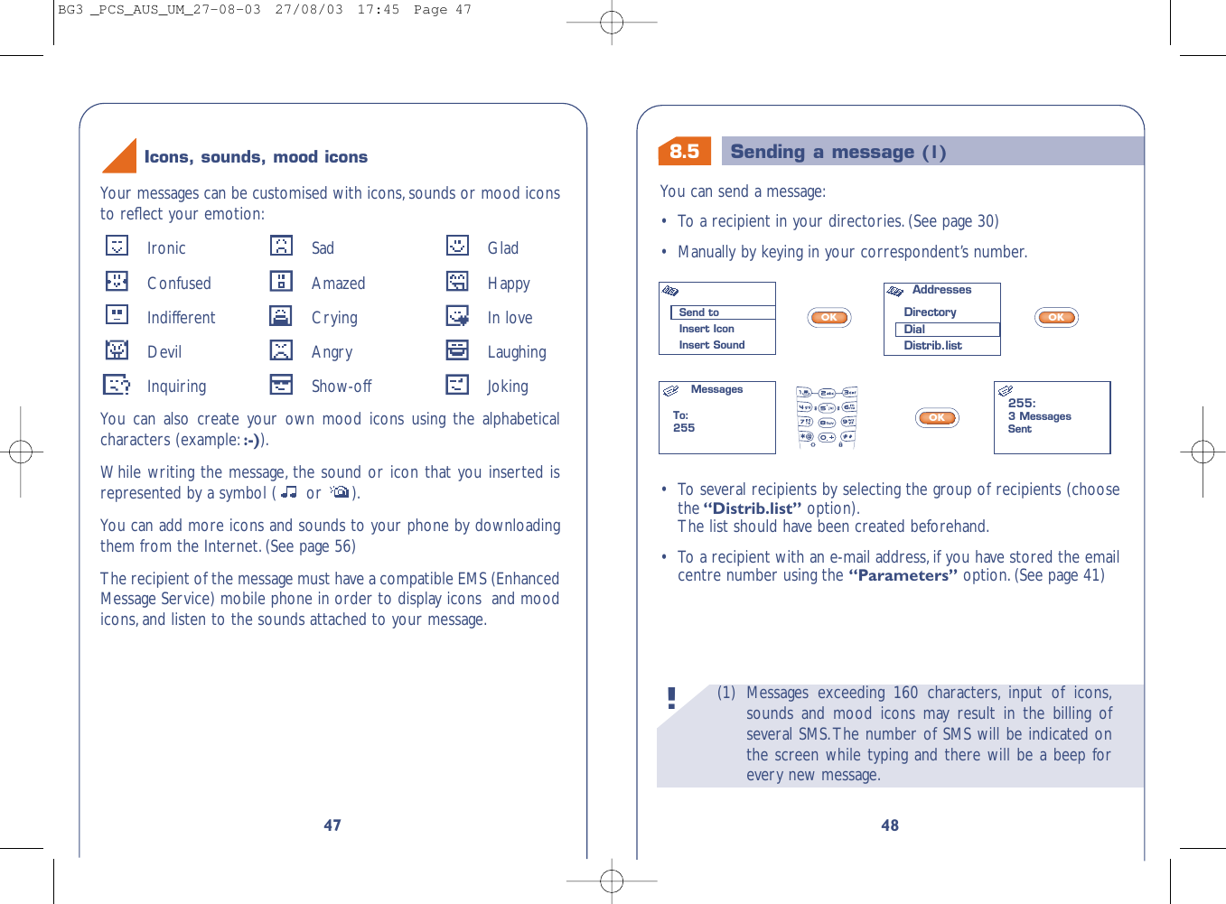 8.5 Sending a message (1)(1) Messages exceeding 160 characters, input of icons,sounds and mood icons may result in the billing ofseveral SMS.The number of SMS will be indicated onthe screen while typing and there will be a beep forevery new message.!48You can send a message:•To a recipient in your directories.(See page 30)•Manually by keying in your correspondent’s number.OKOKOK•To several recipients by selecting the group of recipients (choosethe“Distrib.list” option).The list should have been created beforehand.•To a recipient with an e-mail address,if you have stored the emailcentre number using the “Parameters” option.(See page 41)Send toInsert IconInsert SoundAddresses DirectoryDialDistrib.listMessagesTo:255255:3 MessagesSent47Your messages can be customised with icons,sounds or mood iconsto reﬂect your emotion:Ironic Sad GladConfused Amazed HappyIndifferent Crying In loveDevil Angry LaughingInquiring Show-off JokingYou can also create your own mood icons using the alphabeticalcharacters (example::-)).While writing the message, the sound or icon that you inserted isrepresented by a symbol ( or  ).You can add more icons and sounds to your phone by downloadingthem from the Internet.(See page 56)The recipient of the message must have a compatible EMS (EnhancedMessage Service) mobile phone in order to display icons  and moodicons,and listen to the sounds attached to your message.Icons, sounds, mood iconsBG3 _PCS_AUS_UM_27-08-03  27/08/03  17:45  Page 47