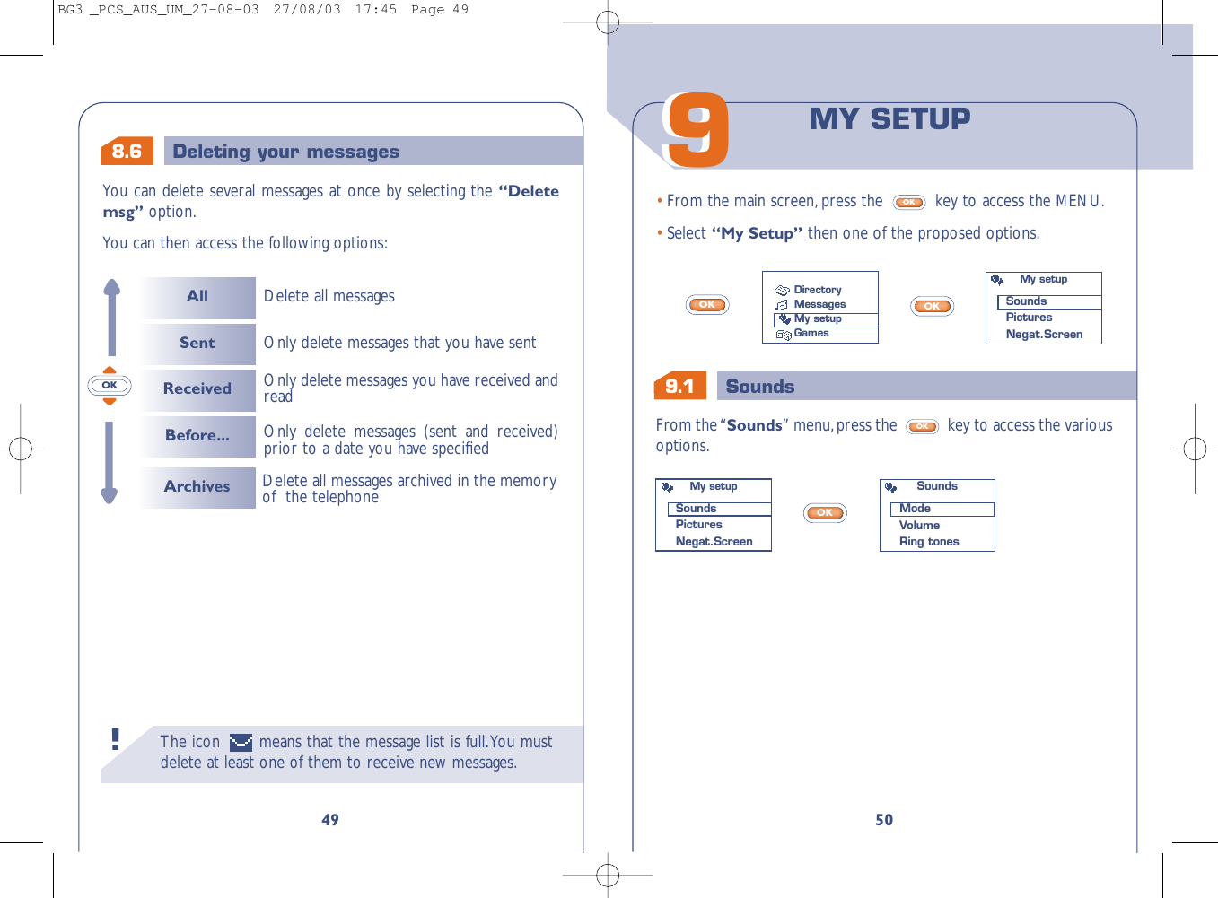 9.1 Sounds5099From the “Sounds” menu,press the  key to access the variousoptions.OK• From the main screen,press the  key to access the MENU.• Select “My Setup” then one of the proposed options.OKOKOKOKMY SETUPDirectoryMessagesMy setupGamesMy setupSoundsPicturesNegat.ScreenMy setupSoundsPicturesNegat.ScreenSoundsModeVolumeRing tones8.6 Deleting your messagesThe icon  means that the message list is full.You mustdelete at least one of them to receive new messages.!49You can delete several messages at once by selecting the “Deletemsg” option.You can then access the following options:OKAllSentReceivedBefore...Delete all messagesOnly delete messages (sent and received)prior to a date you have speciﬁed Only delete messages you have received andreadOnly delete messages that you have sentArchives Delete all messages archived in the memoryof  the telephoneBG3 _PCS_AUS_UM_27-08-03  27/08/03  17:45  Page 49