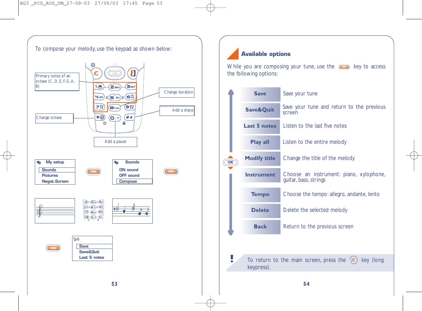 To   r eturn to the main screen, press the  key (longkeypress).!54While you are composing your tune, use the  key to accessthe following options:OKAvailable optionsOK53To  compose your melody, use the keypad as shown below:okChange durationPrimary notes of anoctave (C, D, E, F,G,A,B)Change octaveAdd a pauseAdd a sharpOKOKOKMy setupSoundsPicturesNegat.ScreenSaveSave&amp;QuitLast 5 notesSoundsON soundOFF soundComposeSaveLast 5 notesInstrumentSave your tuneSave&amp;Quit Save your tune and return to the previousscreenPlay all Listen to the entire melodyChoose an instrument: piano, xylophone,guitar, bass, strings Listen to the last ﬁve notesTempoModify titleChoose the tempo:allegro,andante, lentoChange the title of the melodyDelete Delete the selected melodyBack Return to the previous screenBG3 _PCS_AUS_UM_27-08-03  27/08/03  17:45  Page 53