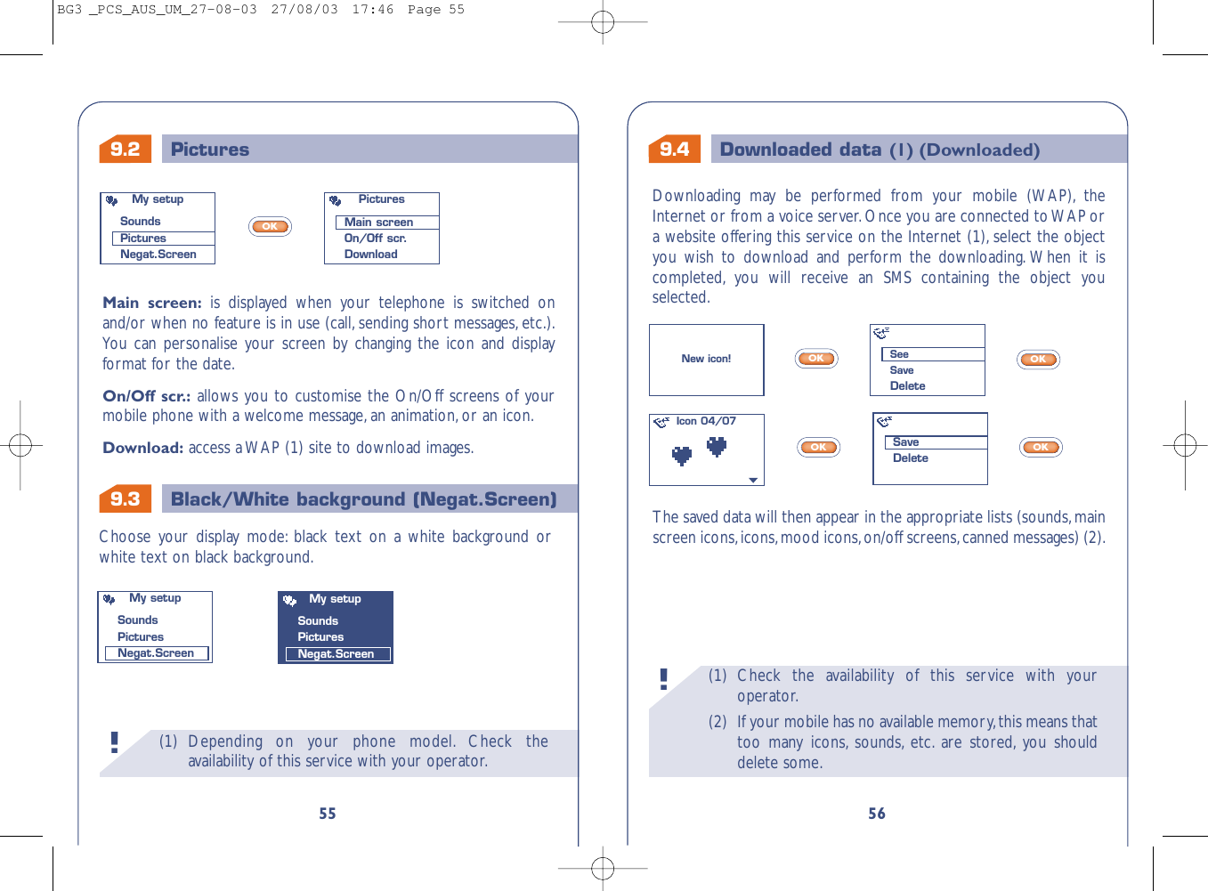 9.4 Downloaded data (1) (Downloaded)9.3 Black/White background (Negat.Screen)(1) Check the availability of this service with youroperator.(2) If your mobile has no available memory,this means thattoo many icons, sounds, etc. are stored, you shoulddelete some.!56The saved data will then appear in the appropriate lists (sounds,mainscreen icons,icons,mood icons,on/off screens,canned messages) (2).Choose your display mode: black text on a white background orwhite text on black background.OKOKOKOKNew icon!Icon 04/07My setupSoundsPicturesNegat.ScreenMy setupSoundsPicturesNegat.ScreenSeeSaveDeleteSaveDelete9.2 Pictures(1) Depending on your phone model. Check theavailability of this service with your operator.!55Downloading may be performed from your mobile (WAP), theInternet or from a voice server.Once you are connected to WAP ora website offering this service on the Internet (1), select the objectyou wish to download and perform the downloading. When it iscompleted, you will receive an SMS containing the object youselected.Main screen: is displayed when your telephone is switched onand/or when no feature is in use (call, sending short messages, etc.).You can personalise your screen by changing the icon and displayformat for the date.On/Off scr.: allows you to customise the On/Off screens of yourmobile phone with a welcome message,an animation,or an icon.Download: access a WAP (1) site to download images.OKMy setupSoundsPicturesNegat.ScreenPicturesMain screenOn/Off scr.DownloadBG3 _PCS_AUS_UM_27-08-03  27/08/03  17:46  Page 55