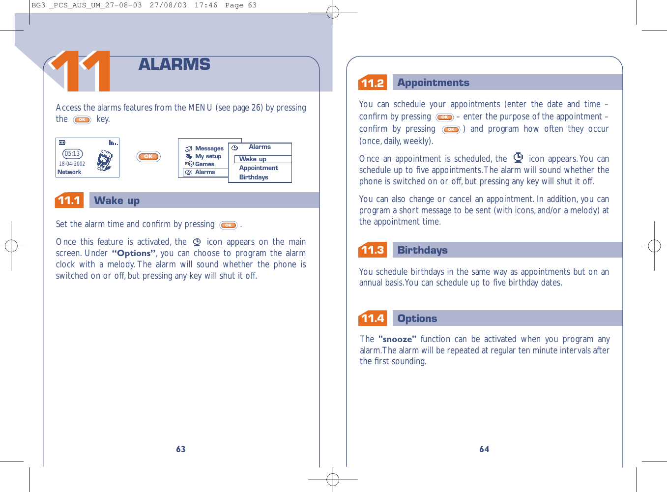 11.311.2 AppointmentsBirthdays11.1 Wake up1Options11.464You can schedule your appointments (enter the date and time –conﬁrm by pressing  – enter the purpose of the appointment –conﬁrm by pressing  ) and program how often they occur(once, daily, weekly).Once an appointment is scheduled, the  icon appears.You canschedule up to ﬁve appointments.The alarm will sound whether thephone is switched on or off,but pressing any key will shut it off.You can also change or cancel an appointment. In addition, you canprogram a short message to be sent (with icons,and/or a melody) atthe appointment time.OKOKYou schedule birthdays in the same way as appointments but on anannual basis.You can schedule up to ﬁve birthday dates.The &quot;snooze&quot;  function can be activated when you program anyalarm.The alarm will be repeated at regular ten minute intervals afterthe ﬁrst sounding.63Access the alarms features from the MENU (see page 26) by pressingthe key.OKOKSet the alarm time and conﬁrm by pressing  .Once this feature is activated, the  icon appears on the mainscreen. Under “Options”,you can choose to program the alarmclock with a melody. The alarm will sound whether the phone isswitched on or off,but pressing any key will shut it off.OKALARMS05:1318-04-2002NetworkMessagesMy setupGamesAlarmsAlarmsWake upAppointmentBirthdays1111BG3 _PCS_AUS_UM_27-08-03  27/08/03  17:46  Page 63