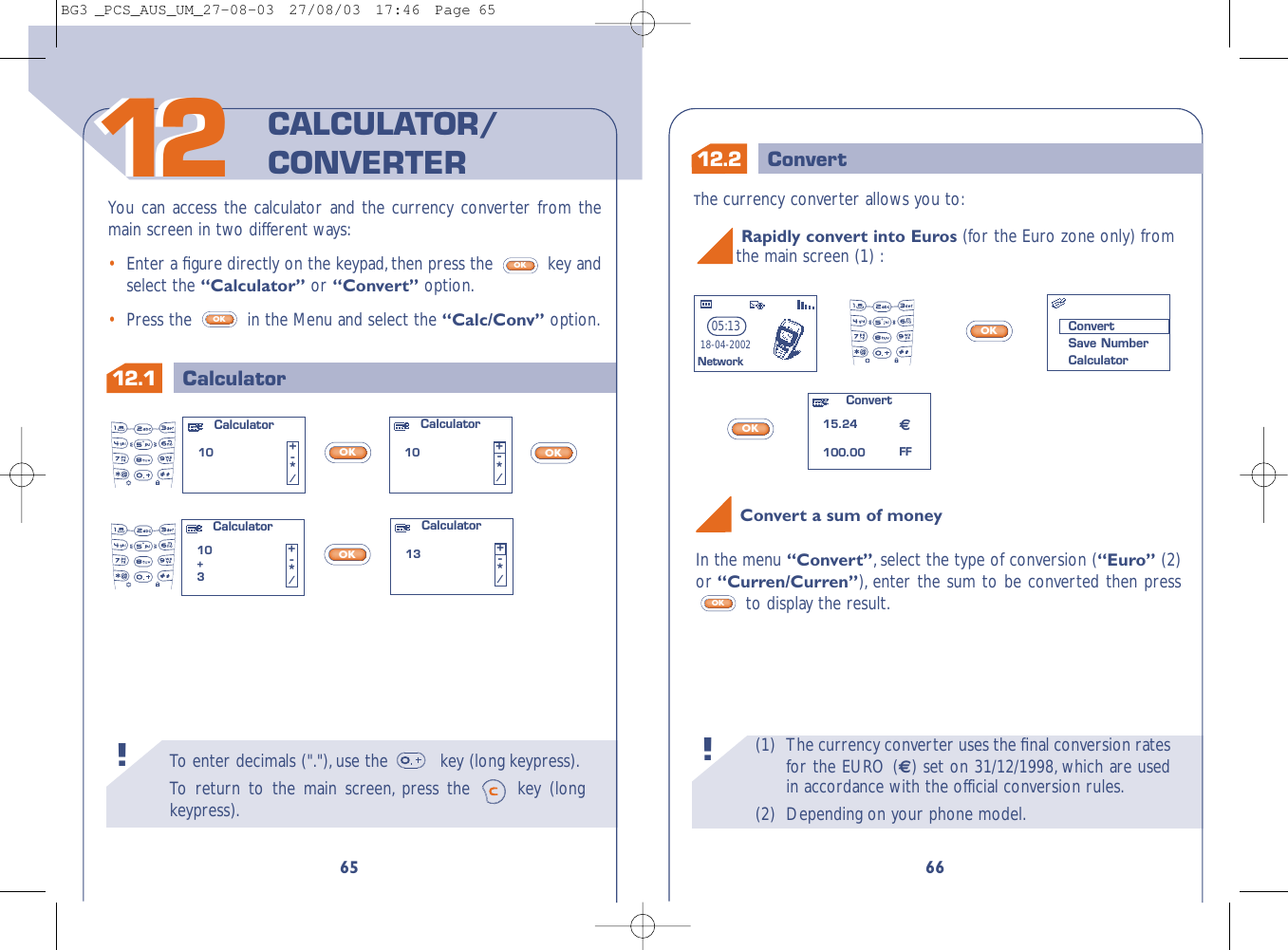 (1) The currency converter uses the ﬁnal conversion ratesfor the EURO () set on 31/12/1998, which are usedin accordance with the official conversion rules.(2) Depending on your phone model.!To  enter decimals (&quot;.&quot;),use the  key (long keypress).To   r eturn to the main screen, press the  key (longkeypress).!12.1 Calculator6612.2 Convert651212You can access the calculator and the currency converter from themain screen in two different ways:•Enter a ﬁgure directly on the keypad, then press the  key andselect the “Calculator” or “Convert” option.•Press the  in the Menu and select the “Calc/Conv” option.OKOKCALCULATOR/CONVERTERThe currency converter allows you to:OKOKRapidly convert into Euros (for the Euro zone only) from the main screen (1) :Convert15.24100.0005:1318-04-2002NetworkConvertSave NumberCalculatorFFOKOKOKCalculator10 +-*/Calculator10+3+-*/Calculator10 +-*/Calculator13 +-*/Convert a sum of moneyIn the menu “Convert”,select the type of conversion (“Euro” (2)or “Curren/Curren”), enter the sum to be converted then pressto display the result.OKBG3 _PCS_AUS_UM_27-08-03  27/08/03  17:46  Page 65