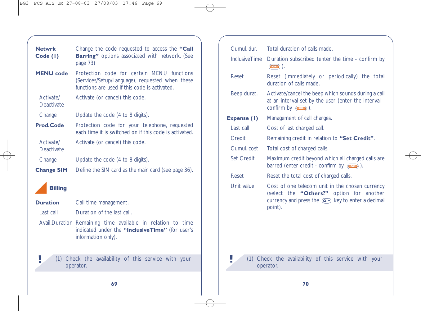(1) Check the availability of this service with youroperator.!70Cumul.dur. Total duration of calls made.InclusiveTime Duration subscribed (enter the time - conﬁrm by).Reset   Reset (immediately or periodically) the totalduration of calls made.Beep durat. Activate/cancel the beep which sounds during a callat an interval set by the user (enter the interval -conﬁrm by  ).Expense (1) Management of call charges.Last call Cost of last charged call.Credit Remaining credit in relation to “Set Credit”.Cumul.cost  Total cost of charged calls.Set Credit  Maximum credit beyond which all charged calls arebarred (enter credit - conﬁrm by  ).Reset  Reset the total cost of charged calls.Unit value Cost of one telecom unit in the chosen currency(select the “Others?”  option for anothercurrency and press the  key to enter a decimalpoint).OKOKOK(1) Check the availability of this service with youroperator.!69Netwrk  Change the code requested to access the “Call Code (1) Barring”  options associated with network. (Seepage 73)MENU code Protection code for certain MENU functions(Services/Setup/Language), requested when thesefunctions are used if this code is activated.Activate/ Activate (or cancel) this code.DeactivateChange Update the code (4 to 8 digits).Prod.Code Protection code for your telephone, requestedeach time it is switched on if this code is activated.Activate/ Activate (or cancel) this code.DeactivateChange Update the code (4 to 8 digits).Change SIM  Deﬁne the SIM card as the main card (see page 36).Duration Call time management.Last call Duration of the last call.Avail.Duration Remaining time available in relation to timeindicated under the “InclusiveTime” (for user&apos;sinformation only).BillingBG3 _PCS_AUS_UM_27-08-03  27/08/03  17:46  Page 69
