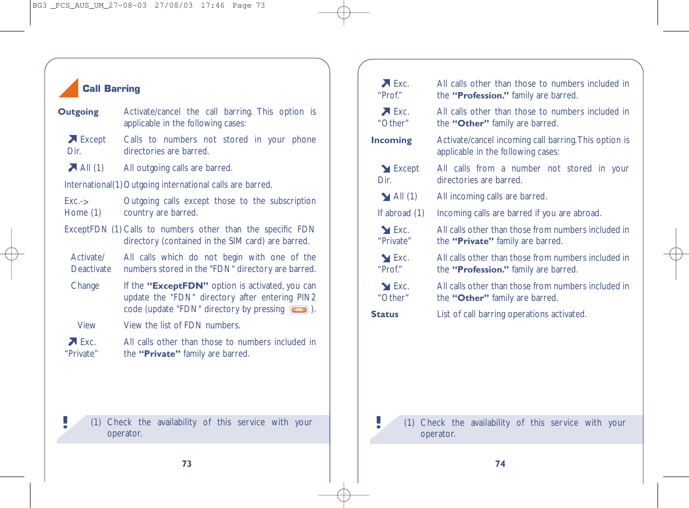 (1) Check the availability of this service with youroperator.!74Exc. All calls other than those to numbers included in“Prof.” the “Profession.” family are barred.Exc. All calls other than those to numbers included in“Other” the “Other” family are barred.Incoming Activate/cancel incoming call barring.This option isapplicable in the following cases:Except All calls from a number not stored in your Dir. directories are barred.All (1) All incoming calls are barred.If abroad (1) Incoming calls are barred if you are abroad.Exc. All calls other than those from numbers included in “Private” the “Private” family are barred.Exc. All calls other than those from numbers included in “Prof.” the “Profession.” family are barred.Exc. All calls other than those from numbers included in “Other” the “Other” family are barred.Status List of call barring operations activated.(1) Check the availability of this service with youroperator.!73Outgoing Activate/cancel the call barring. This option isapplicable in the following cases:Except  Calls to numbers not stored in your phone Dir. directories are barred.All (1) All outgoing calls are barred.International(1)Outgoing international calls are barred.Exc.-&gt;Outgoing calls except those to the subscriptionHome (1) country are barred.ExceptFDN (1)Calls to numbers other than the speciﬁc FDNdirectory (contained in the SIM card) are barred.Activate/ All calls which do not begin with one of theDeactivate numbers stored in the &quot;FDN&quot; directory are barred.Change If the “ExceptFDN” option is activated, you canupdate the &quot;FDN&quot; directory after entering PIN2code (update &quot;FDN&quot; directory by pressing  ).View View the list of FDN numbers.Exc. All calls other than those to numbers included in“Private” the “Private” family are barred.OKCall BarringBG3 _PCS_AUS_UM_27-08-03  27/08/03  17:46  Page 73