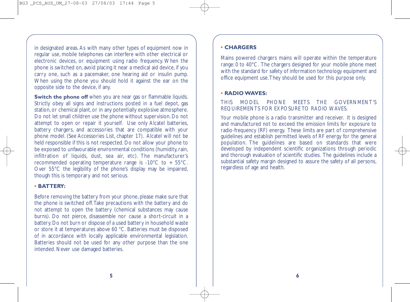 6• CHARGERSMains powered chargers mains will operate within the temperaturerange:0 to 40°C. The chargers designed for your mobile phone meetwith the standard for safety of information technology equipment andoffice equipment use.They should be used for this purpose only.• RADIO WAVES:THIS MODEL PHONE MEETS THE GOVERNMENT’SREQUIREMENTS FOR EXPOSURE TO RADIO WAVES.Your mobile phone is a radio transmitter and receiver. It is designedand manufactured not to exceed the emission limits for exposure toradio-frequency (RF) energy. These limits are part of comprehensiveguidelines and establish permitted levels of RF energy for the generalpopulation. The guidelines are based on standards that weredeveloped by independent scientiﬁc organizations through periodicand thorough evaluation of scientiﬁc studies. The guidelines include asubstantial safety margin designed to assure the safety of all persons,regardless of age and health.5in designated areas.As with many other types of equipment now inregular use,mobile telephones can interfere with other electrical orelectronic devices, or equipment using radio frequency. When thephone is switched on,avoid placing it near a medical aid device,if youcarry one, such as a pacemaker, one hearing aid or insulin pump.When using the phone you should hold it against the ear on theopposite side to the device,if any.Switch the phone off when you are near gas or ﬂammable liquids.Strictly obey all signs and instructions posted in a fuel depot, gasstation,or chemical plant,or in any potentially explosive atmosphere.Do not let small children use the phone without supervision.Do notattempt to open or repair it yourself. Use only Alcatel batteries,battery chargers, and accessories that are compatible with yourphone model. (See Accessories List, chapter 17). Alcatel will not beheld responsible if this is not respected.Do not allow your phone tobe exposed to unfavourable environmental conditions (humidity,rain,infiltration of liquids, dust, sea air, etc). The manufacturer’srecommended operating temperature range is -10°C to + 55°C.Over 55°C the legibility of the phone’s display may be impaired,though this is temporary and not serious.•BATTERY:Before removing the battery from your phone,please make sure thatthe phone is switched off.Take precautions with the battery and donot attempt to open the battery (chemical substances may causeburns). Do not pierce, disassemble nor cause a short-circuit in abattery.Do not burn or dispose of a used battery in household wasteor store it at temperatures above 60 °C.Batteries must be disposedof in accordance with locally applicable environmental legislation.Batteries should not be used for any other purpose than the oneintended.Never use damaged batteries.BG3 _PCS_AUS_UM_27-08-03  27/08/03  17:44  Page 5