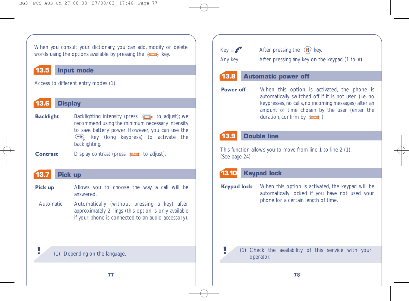 13.913.813.10 Keypad lockDouble lineAutomatic power off13.513.713.6 DisplayPick upInput mode(1) Check the availability of this service with youroperator.!78Power off When this option is activated, the phone isautomatically switched off if it is not used (i.e. nokeypresses,no calls,no incoming messages) after anamount of time chosen by the user (enter theduration,conﬁrm by  ).OKKeypad lock When this option is activated, the keypad will beautomatically locked if you have not used yourphone for a certain length of time.This function allows you to move from line 1 to line 2 (1).(See page 24)Key =After pressing the   key.Any key After pressing any key on the keypad (1 to #).(1) Depending on the language.!77Pick up Allows you to choose the way a call will beanswered.Automatic Automatically (without pressing a key) afterapproximately 2 rings (this option is only availableif your phone is connected to an audio accessory).Backlight Backlighting intensity (press  to adjust); werecommend using the minimum necessary intensityto save battery power. However, you can use thekey (long keypress) to activate thebacklighting.Contrast Display contrast (press  to adjust).OKOKAccess to different entry modes (1).When you consult your dictionary, you can add, modify or deletewords using the options available by pressing the  key.OKBG3 _PCS_AUS_UM_27-08-03  27/08/03  17:46  Page 77