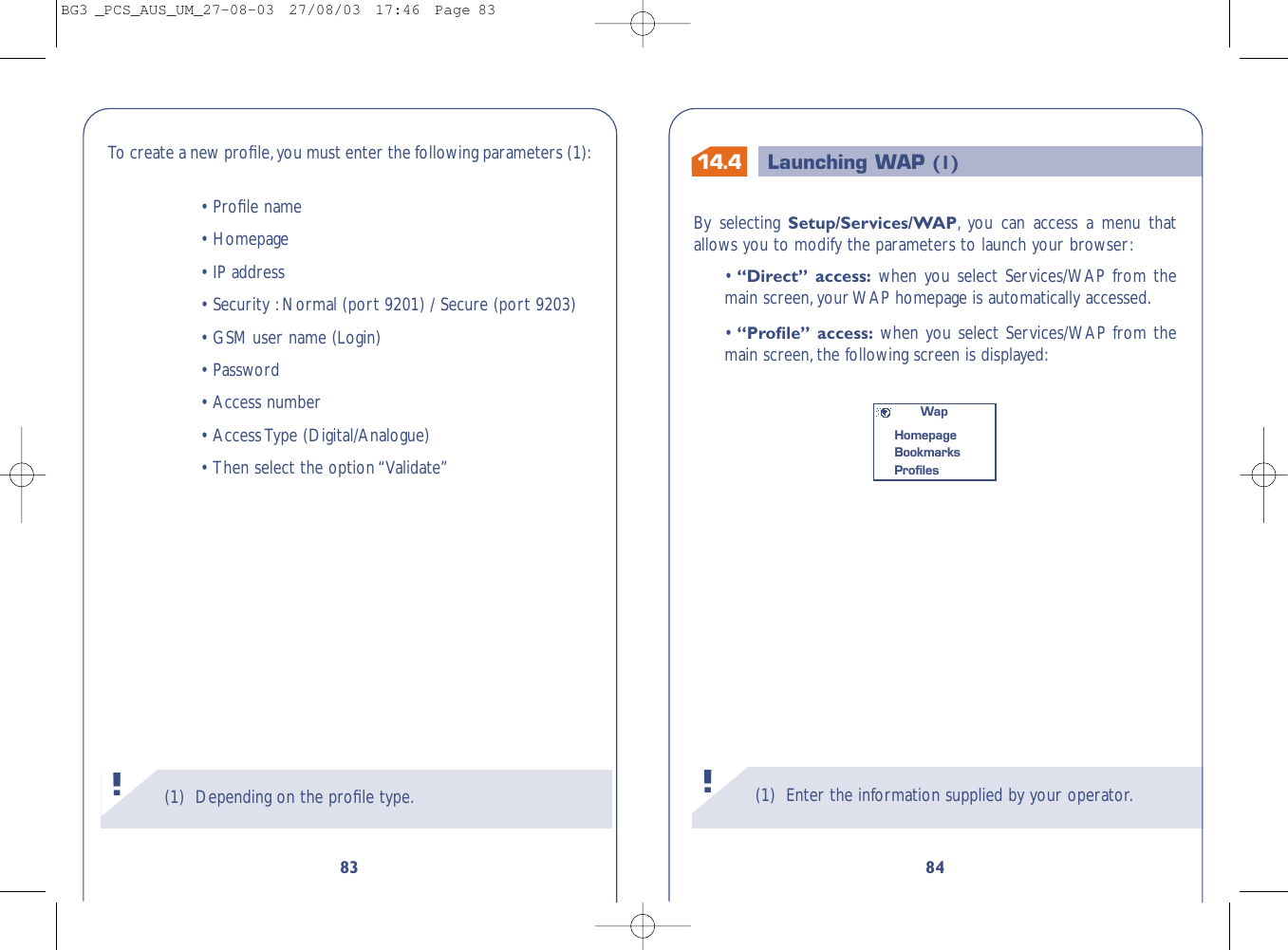 14.4 Launching WAP (1)(1) Enter the information supplied by your operator.!84By selecting Setup/Services/WAP,you can access a menu thatallows you to modify the parameters to launch your browser:•“Direct” access: when you select Services/WAP from themain screen,your WAP homepage is automatically accessed.•“Proﬁle” access: when you select Services/WAP from themain screen,the following screen is displayed:WapHomepageBookmarks Proﬁles83To   create a new proﬁle,you must enter the following parameters (1):•Proﬁle name•Homepage•IP address•Security :Normal (port 9201) / Secure (port 9203)•GSM user name (Login)•Password•Access number•Access Type (Digital/Analogue)•Then select the option “Validate”(1) Depending on the proﬁle type.!BG3 _PCS_AUS_UM_27-08-03  27/08/03  17:46  Page 83