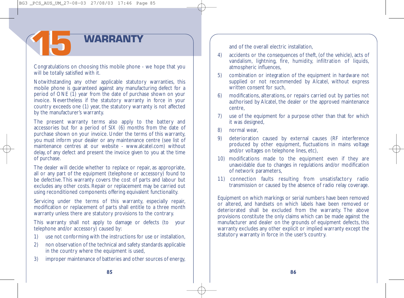 1586and of the overall electric installation,4)  accidents or the consequences of theft, (of the vehicle), acts ofvandalism, lightning, fire, humidity, infiltration of liquids,atmospheric inﬂuences,5)  combination or integration of the equipment in hardware notsupplied or not recommended by Alcatel, without expresswritten consent for such,6) modiﬁcations, alterations, or repairs carried out by parties notauthorised by Alcatel, the dealer or the approved maintenancecentre,7) use of the equipment for a purpose other than that for whichit was designed,8) normal wear,9) deterioration caused by external causes (RF interferenceproduced by other equipment, ﬂuctuations in mains voltageand/or voltages on telephone lines,etc),10) modifications made to the equipment even if they areunavoidable due to changes in regulations and/or modiﬁcationof network parameters,11) connection faults resulting from unsatisfactory radiotransmission or caused by the absence of radio relay coverage.Equipment on which markings or serial numbers have been removedor altered, and handsets on which labels have been removed ordeteriorated shall be excluded from the warranty. The aboveprovisions constitute the only claims which can be made against themanufacturer and dealer on the grounds of equipment defects, thiswarranty excludes any other explicit or implied warranty except thestatutory warranty in force in the user’s country.85Congratulations on choosing this mobile phone - we hope that youwill be totally satisﬁed with it.Notwithstanding any other applicable statutory warranties, thismobile phone is guaranteed against any manufacturing defect for aperiod of ONE (1) year from the date of purchase shown on yourinvoice. Nevertheless if the statutory warranty in force in yourcountry exceeds one (1) year,the statutory warranty is not affectedby the manufacturer’s warranty.The present warranty terms also apply to the battery andaccessories but for a period of SIX (6) months from the date ofpurchase shown on your invoice. Under the terms of this warranty,you must inform your dealer or any maintenance centre (see list ofmaintenance centres at our website - www.alcatel.com) withoutdelay, of any defect and present the invoice given to you at the timeof purchase.The dealer will decide whether to replace or repair, as appropriate,all or any part of the equipment (telephone or accessory) found tobe defective.This warranty covers the cost of parts and labour butexcludes any other costs.Repair or replacement may be carried outusing reconditioned components offering equivalent functionality.Servicing under the terms of this warranty, especially repair,modiﬁcation or replacement of parts shall entitle to a three monthwarranty unless there are statutory provisions to the contrary.This warranty shall not apply to damage or defects (to  yourtelephone and/or accessory) caused by:1)  use not conforming with the instructions for use or installation,2) non observation of the technical and safety standards applicablein the country where the equipment is used,3)  improper maintenance of batteries and other sources of energy,WARRANTY1515BG3 _PCS_AUS_UM_27-08-03  27/08/03  17:46  Page 85
