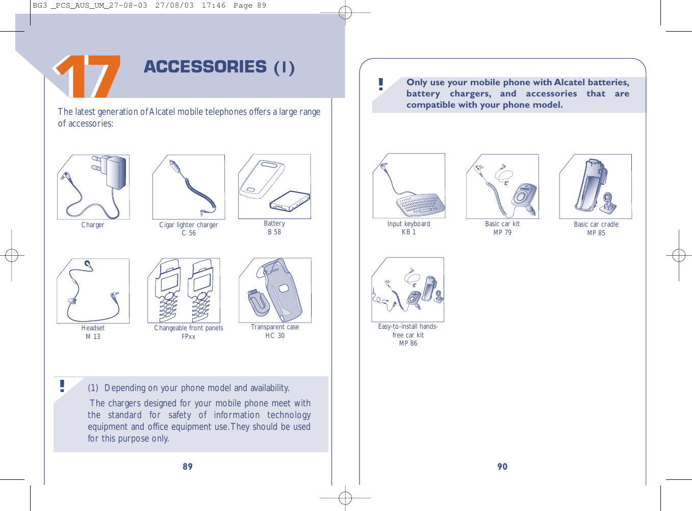 Only use your mobile phone with Alcatel batteries,battery chargers, and accessories that arecompatible with your phone model.!90Transparent caseHC 30Input keyboardKB 1 Basic car kitMP 79 Basic car cradleMP 85Easy-to-install hands-free car kitMP 86(1) Depending on your phone model and availability.The chargers designed for your mobile phone meet withthe standard for safety of information technologyequipment and office equipment use.They should be usedfor this purpose only.!891717The latest generation of Alcatel mobile telephones offers a large rangeof accessories:BatteryB 58HeadsetM 13Charger Cigar lighter chargerC 56ACCESSORIES (1)Changeable front panelsFPxxBG3 _PCS_AUS_UM_27-08-03  27/08/03  17:46  Page 89