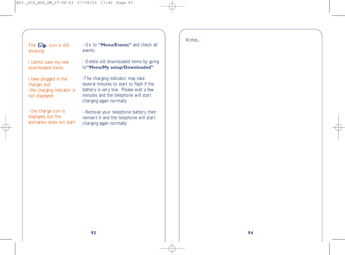 9493The  icon is stillshowing I cannot save my newdownloaded itemsI have plugged in thecharger, but:-the charging indicator isnot displayed- the charge icon isdisplayed,but theanimation does not start- Go to “Menu/Events” and check allevents- Delete old downloaded items by goingto“Menu/My setup/Downloaded”-The charging indicator may takeseveral minutes to start to ﬂash if thebattery is very low. Please wait a fewminutes and the telephone will startcharging again normally- Remove your telephone battery thenreinsert it and the telephone will startcharging again normallyNotes...BG3 _PCS_AUS_UM_27-08-03  27/08/03  17:46  Page 93