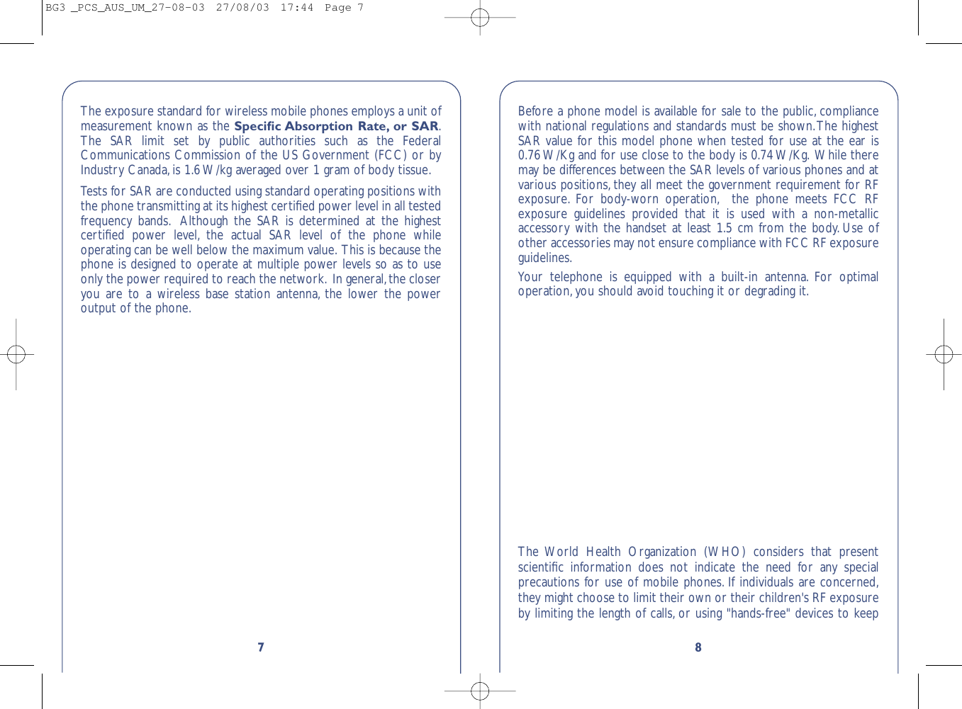 87The exposure standard for wireless mobile phones employs a unit ofmeasurement known as the Speciﬁc Absorption Rate, or SAR.The SAR limit set by public authorities such as the FederalCommunications Commission of the US Government (FCC) or byIndustry Canada,is 1.6 W/kg averaged over 1 gram of body tissue.Tests for SAR are conducted using standard operating positions withthe phone transmitting at its highest certiﬁed power level in all testedfrequency bands. Although the SAR is determined at the highestcertiﬁed power level, the actual SAR level of the phone whileoperating can be well below the maximum value. This is because thephone is designed to operate at multiple power levels so as to useonly the power required to reach the network. In general,the closeryou are to a wireless base station antenna, the lower the poweroutput of the phone.Before a phone model is available for sale to the public, compliancewith national regulations and standards must be shown.The highestSAR value for this model phone when tested for use at the ear is0.76 W/Kg and for use close to the body is 0.74 W/Kg. While theremay be differences between the SAR levels of various phones and atvarious positions, they all meet the government requirement for RFexposure. For body-worn operation, the phone meets FCC RFexposure guidelines provided that it is used with a non-metallicaccessory with the handset at least 1.5 cm from the body. Use ofother accessories may not ensure compliance with FCC RF exposureguidelines.Your telephone is equipped with a built-in antenna. For optimaloperation,you should avoid touching it or degrading it.The World Health Organization (WHO) considers that presentscientiﬁc information does not indicate the need for any specialprecautions for use of mobile phones. If individuals are concerned,they might choose to limit their own or their children&apos;s RF exposureby limiting the length of calls, or using &quot;hands-free&quot; devices to keepBG3 _PCS_AUS_UM_27-08-03  27/08/03  17:44  Page 7