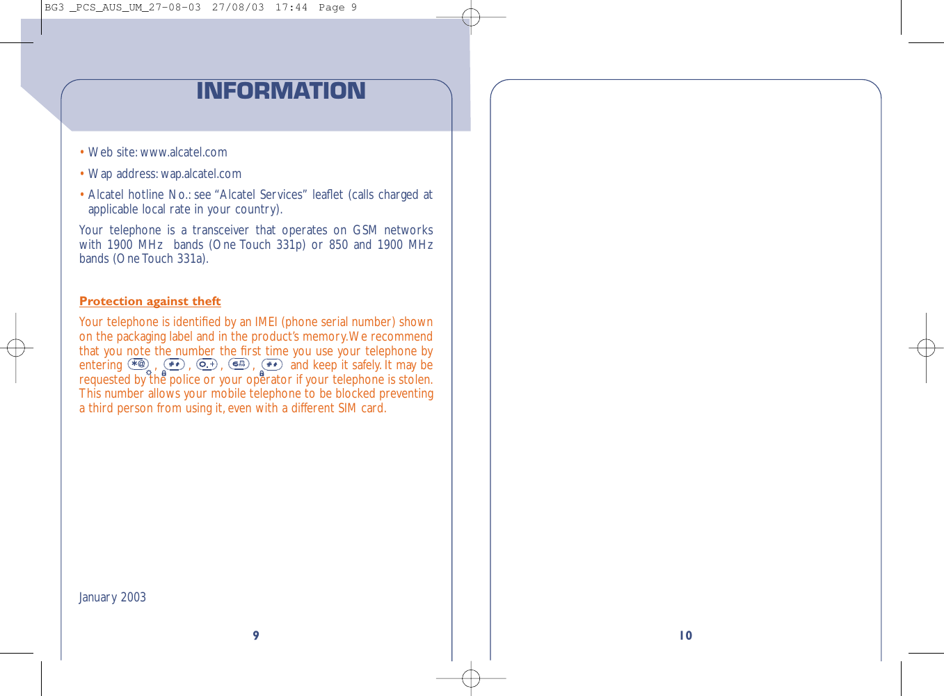 109•Web site: www.alcatel.com•Wap address:wap.alcatel.com•Alcatel hotline No.: see “Alcatel Services” leaﬂet (calls charged atapplicable local rate in your country).Your telephone is a transceiver that operates on GSM networkswith 1900 MHz  bands (One Touch 331p) or 850 and 1900 MHzbands (One Touch 331a).Protection against theftYour telephone is identiﬁed by an IMEI (phone serial number) shownon the packaging label and in the product’s memory.We recommendthat you note the number the ﬁrst time you use your telephone byentering  , , , , and keep it safely. It may berequested by the police or your operator if your telephone is stolen.This number allows your mobile telephone to be blocked preventinga third person from using it, even with a different SIM card.January 2003INFORMATIONBG3 _PCS_AUS_UM_27-08-03  27/08/03  17:44  Page 9