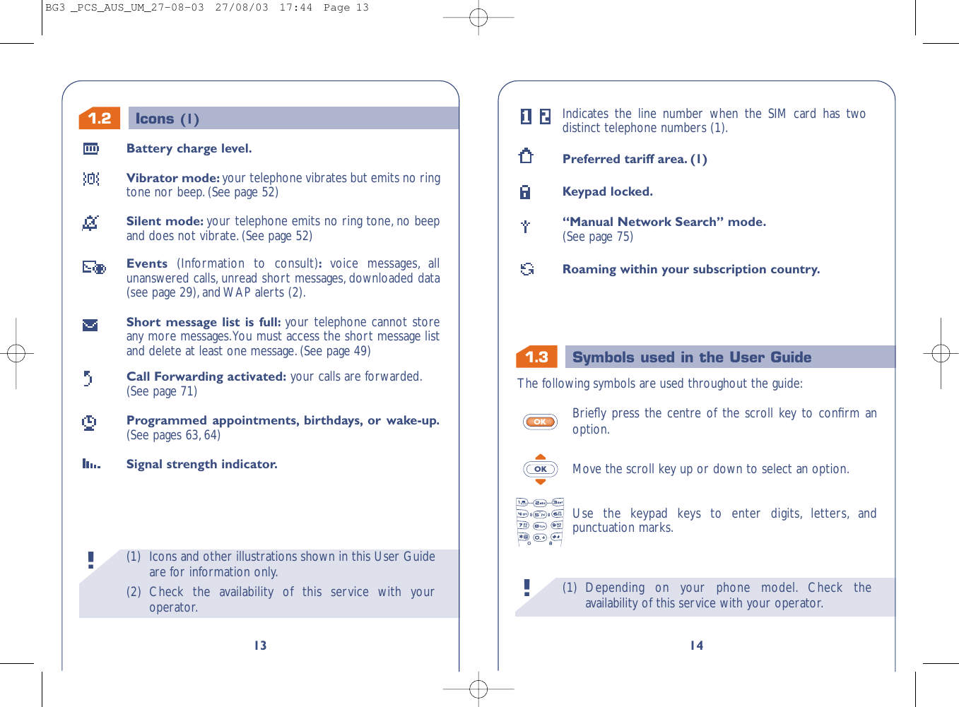 1.3 Symbols used in the User Guide(1) Depending on your phone model. Check theavailability of this service with your operator.!14Indicates the line number when the SIM card has twodistinct telephone numbers (1).Preferred tariff area. (1)Keypad locked.“Manual Network Search” mode.(See page 75)Roaming within your subscription country.The following symbols are used throughout the guide:Brieﬂy press the centre of the scroll key to conﬁrm anoption.Move the scroll key up or down to select an option.Use the keypad keys to enter digits, letters, andpunctuation marks.OKOK(1) Icons and other illustrations shown in this User Guideare for information only.(2) Check the availability of this service with youroperator.!1.213Battery charge level.Vibrator mode: your telephone vibrates but emits no ringtone nor beep.(See page 52)Silent mode: your telephone emits no ring tone, no beepand does not vibrate. (See page 52)Events  (Information to consult):voice messages, allunanswered calls, unread short messages, downloaded data(see page 29),and WAP alerts (2).Short message list is full: your telephone cannot storeany more messages.You must access the short message listand delete at least one message. (See page 49)Call Forwarding activated: your calls are forwarded.(See page 71)Programmed appointments, birthdays, or wake-up.(See pages 63,64)Signal strength indicator.Icons (1)BG3 _PCS_AUS_UM_27-08-03  27/08/03  17:44  Page 13